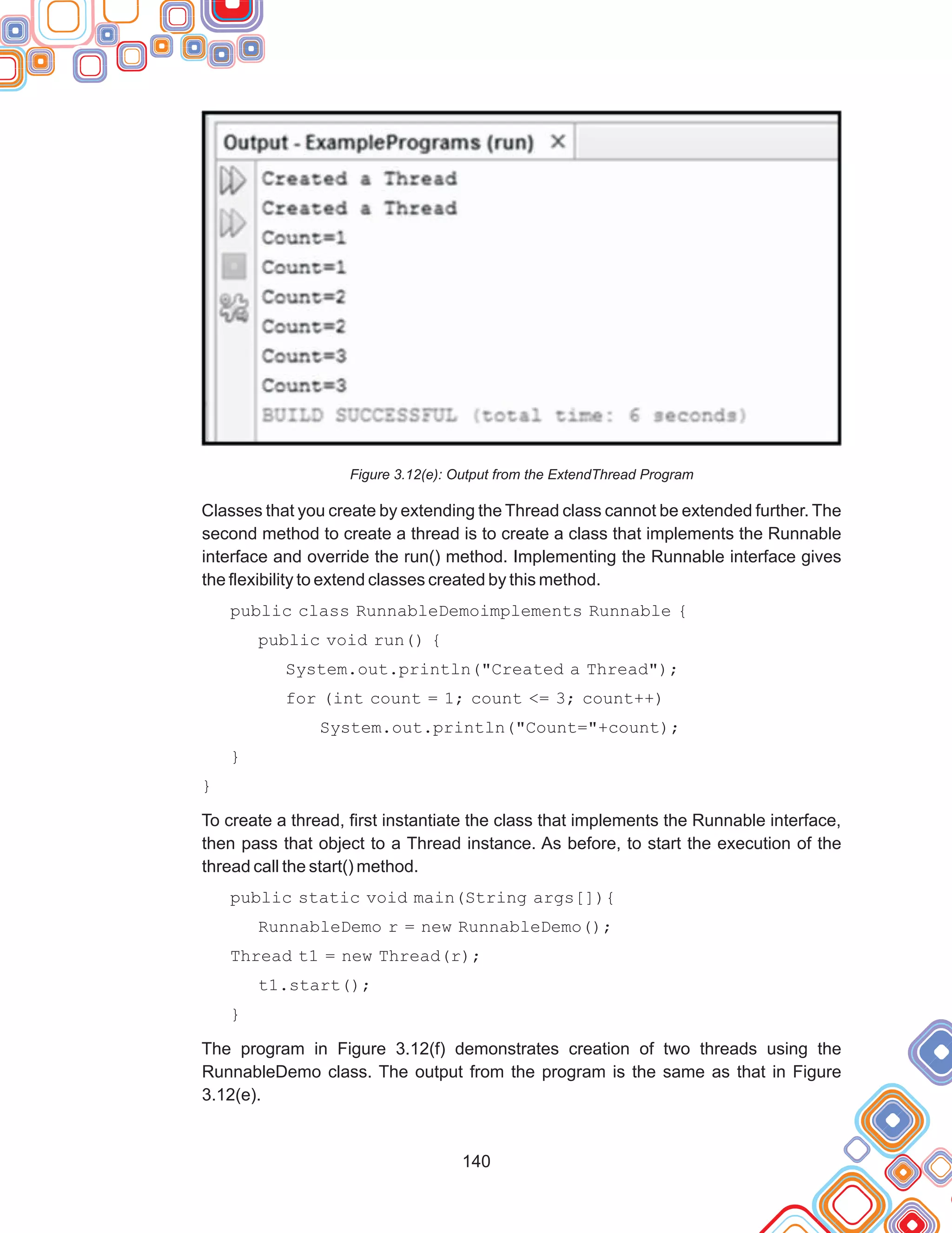 140
Figure 3.12(e): Output from the ExtendThread Program
Classes that you create by extending the Thread class cannot be extended further. The
second method to create a thread is to create a class that implements the Runnable
interface and override the run() method. Implementing the Runnable interface gives
the flexibility to extend classes created by this method.
public class RunnableDemoimplements Runnable {
public void run() {
System.out.println("Created a Thread");
for (int count = 1; count <= 3; count++)
System.out.println("Count="+count);
}
}
To create a thread, first instantiate the class that implements the Runnable interface,
then pass that object to a Thread instance. As before, to start the execution of the
thread call the start() method.
public static void main(String args[]){
RunnableDemo r = new RunnableDemo();
Thread t1 = new Thread(r);
t1.start();
}
The program in Figure 3.12(f) demonstrates creation of two threads using the
RunnableDemo class. The output from the program is the same as that in Figure
3.12(e).
 