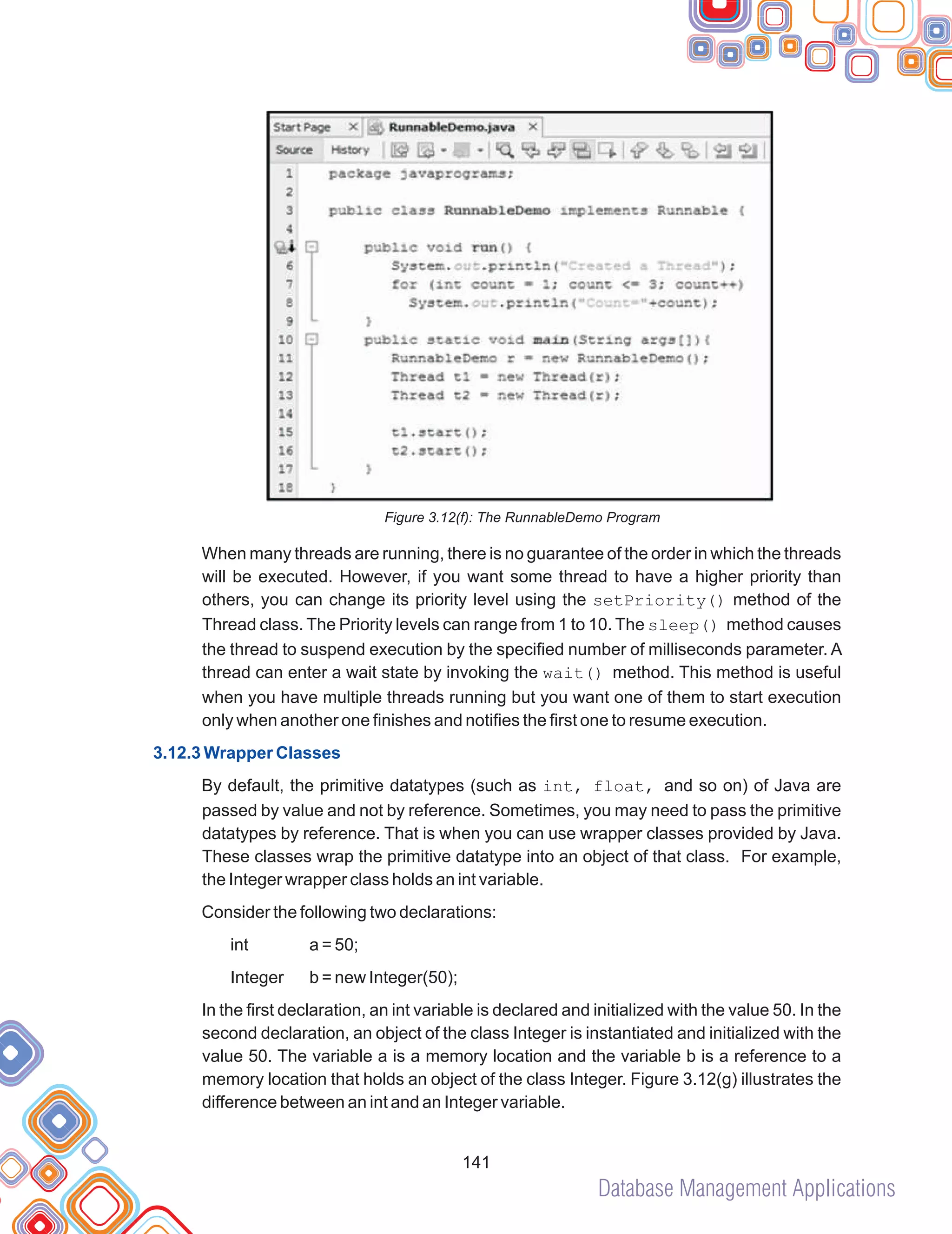 Database Management Applications
141
Figure 3.12(f): The RunnableDemo Program
When many threads are running, there is no guarantee of the order in which the threads
will be executed. However, if you want some thread to have a higher priority than
others, you can change its priority level using the setPriority() method of the
Thread class. The Priority levels can range from 1 to 10. The sleep() method causes
the thread to suspend execution by the specified number of milliseconds parameter. A
thread can enter a wait state by invoking the wait() method. This method is useful
when you have multiple threads running but you want one of them to start execution
only when another one finishes and notifies the first one to resume execution.
By default, the primitive datatypes (such as int, float, and so on) of Java are
passed by value and not by reference. Sometimes, you may need to pass the primitive
datatypes by reference. That is when you can use wrapper classes provided by Java.
These classes wrap the primitive datatype into an object of that class. For example,
the Integer wrapper class holds an int variable.
Consider the following two declarations:
int a = 50;
Integer b = new Integer(50);
In the first declaration, an int variable is declared and initialized with the value 50. In the
second declaration, an object of the class Integer is instantiated and initialized with the
value 50. The variable a is a memory location and the variable b is a reference to a
memory location that holds an object of the class Integer. Figure 3.12(g) illustrates the
difference between an int and an Integer variable.
3.12.3 Wrapper Classes
 