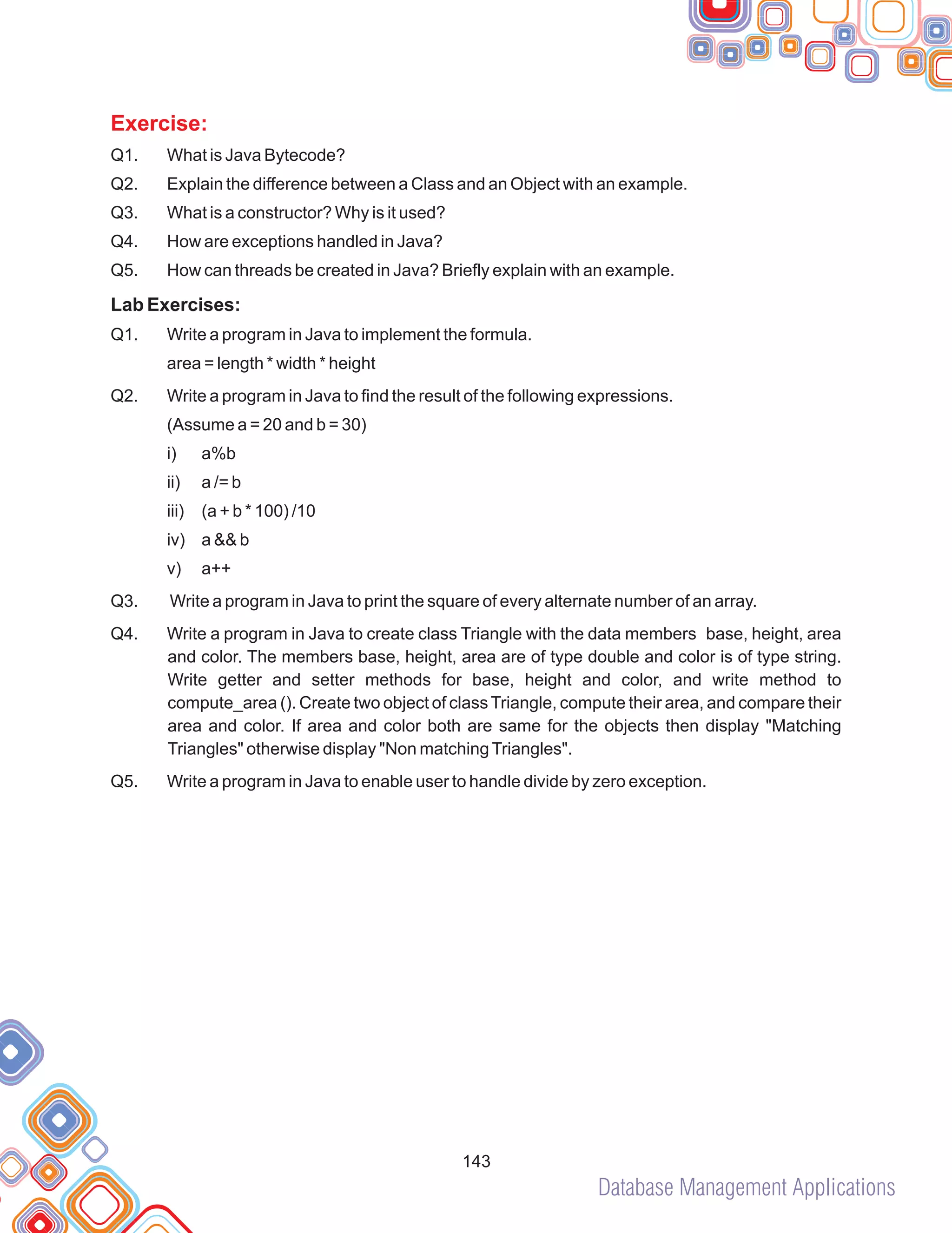 Database Management Applications
Exercise:
Q1. What is Java Bytecode?
Q2. Explain the difference between a Class and an Object with an example.
Q3. What is a constructor? Why is it used?
Q4. How are exceptions handled in Java?
Q5. How can threads be created in Java? Briefly explain with an example.
Lab Exercises:
Q1. Write a program in Java to implement the formula.
area = length * width * height
Q2. Write a program in Java to find the result of the following expressions.
(Assume a = 20 and b = 30)
i) a%b
ii) a /= b
iii) (a + b * 100) /10
iv) a && b
v) a++
Q3. Write a program in Java to print the square of every alternate number of an array.
Q4. Write a program in Java to create class Triangle with the data members base, height, area
and color. The members base, height, area are of type double and color is of type string.
Write getter and setter methods for base, height and color, and write method to
compute_area (). Create two object of classTriangle, compute their area, and compare their
area and color. If area and color both are same for the objects then display "Matching
Triangles" otherwise display "Non matchingTriangles".
Q5. Write a program in Java to enable user to handle divide by zero exception.
143
 