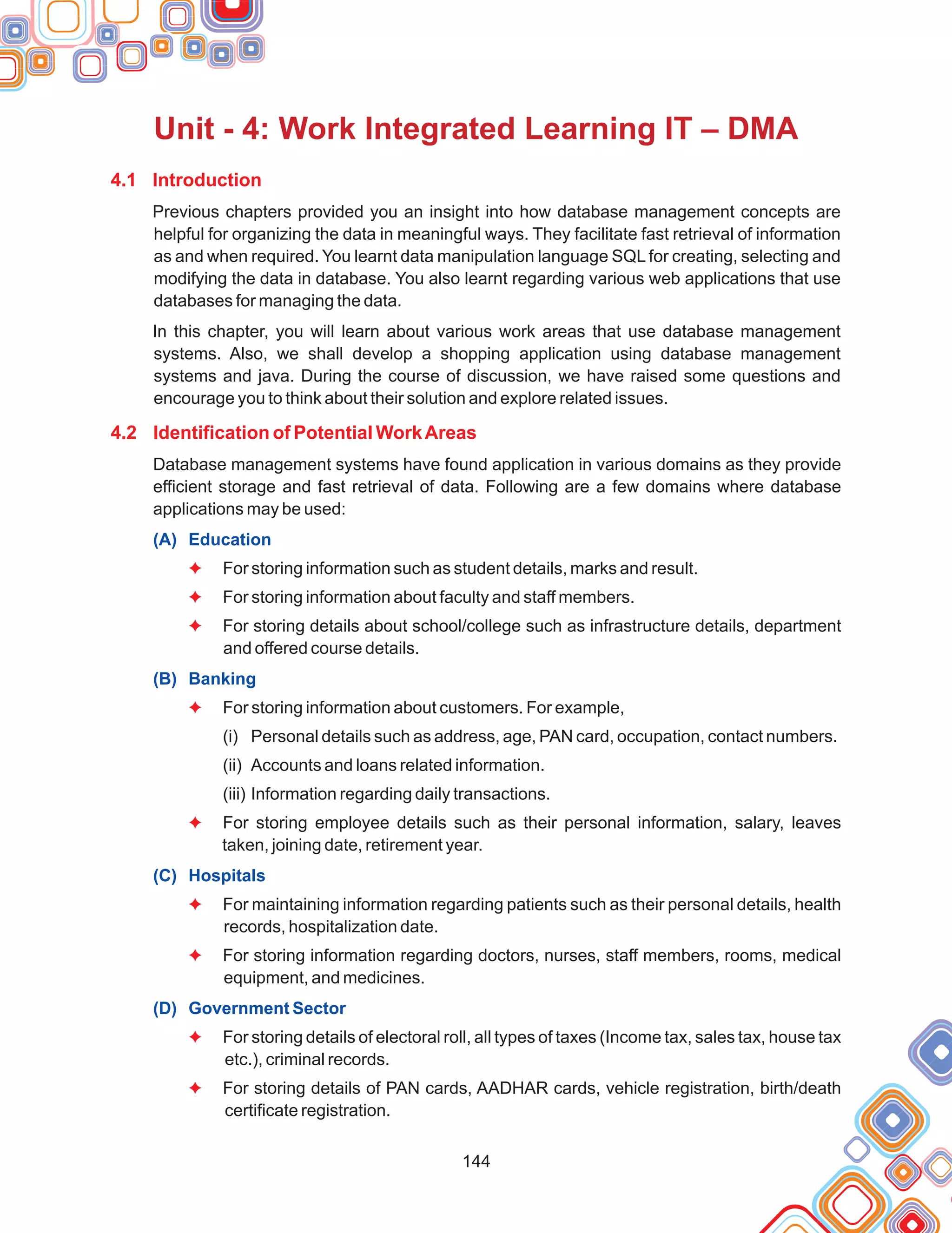 144
Unit - 4: Work Integrated Learning IT – DMA
4.1 Introduction
4.2 Identification of Potential WorkAreas
Previous chapters provided you an insight into how database management concepts are
helpful for organizing the data in meaningful ways. They facilitate fast retrieval of information
as and when required. You learnt data manipulation language SQL for creating, selecting and
modifying the data in database. You also learnt regarding various web applications that use
databases for managing the data.
In this chapter, you will learn about various work areas that use database management
systems. Also, we shall develop a shopping application using database management
systems and java. During the course of discussion, we have raised some questions and
encourage you to think about their solution and explore related issues.
Database management systems have found application in various domains as they provide
efficient storage and fast retrieval of data. Following are a few domains where database
applications may be used:
For storing information such as student details, marks and result.
For storing information about faculty and staff members.
For storing details about school/college such as infrastructure details, department
and offered course details.
For storing information about customers. For example,
(i) Personal details such as address, age, PAN card, occupation, contact numbers.
(ii) Accounts and loans related information.
(iii) Information regarding daily transactions.
For storing employee details such as their personal information, salary, leaves
taken, joining date, retirement year.
For maintaining information regarding patients such as their personal details, health
records, hospitalization date.
For storing information regarding doctors, nurses, staff members, rooms, medical
equipment, and medicines.
For storing details of electoral roll, all types of taxes (Income tax, sales tax, house tax
etc.), criminal records.
For storing details of PAN cards, AADHAR cards, vehicle registration, birth/death
certificate registration.
(A) Education
(B) Banking
(C) Hospitals
(D) Government Sector
F
F
F
F
F
F
F
F
F
 