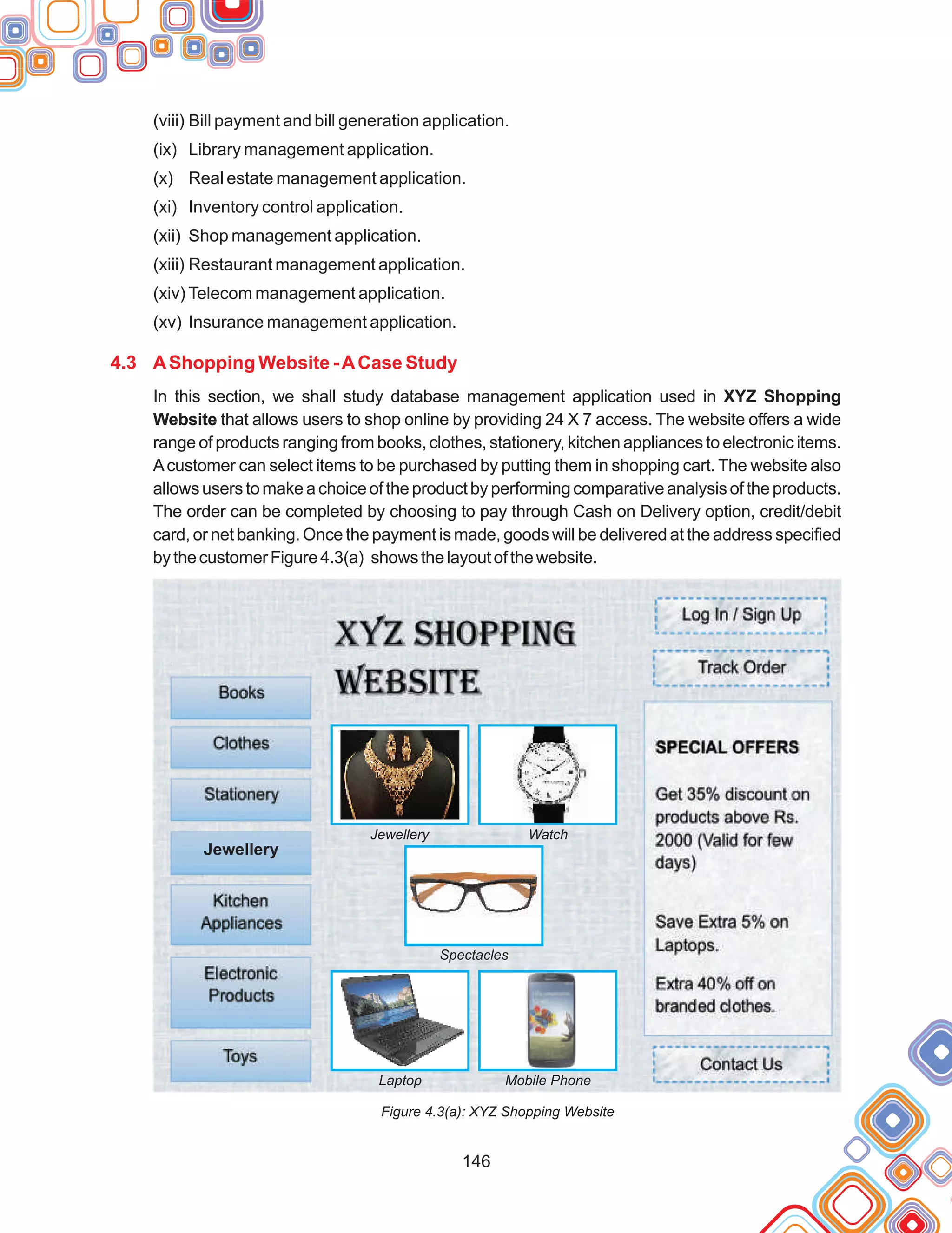 146
(viii) Bill payment and bill generation application.
(ix) Library management application.
(x) Real estate management application.
(xi) Inventory control application.
(xii) Shop management application.
(xiii) Restaurant management application.
(xiv) Telecom management application.
(xv) Insurance management application.
In this section, we shall study database management application used in XYZ Shopping
Website that allows users to shop online by providing 24 X 7 access. The website offers a wide
range of products ranging from books, clothes, stationery, kitchen appliances to electronic items.
Acustomer can select items to be purchased by putting them in shopping cart. The website also
allowsuserstomakeachoiceoftheproductbyperformingcomparativeanalysisoftheproducts.
The order can be completed by choosing to pay through Cash on Delivery option, credit/debit
card, or net banking. Once the payment is made, goods will be delivered at the address specified
bythecustomerFigure4.3(a) showsthelayoutofthewebsite.
Figure 4.3(a): XYZ Shopping Website
4.3 AShopping Website -ACase Study
Jewellery Watch
Spectacles
Laptop Mobile Phone
Jewellry
Jewellery
 