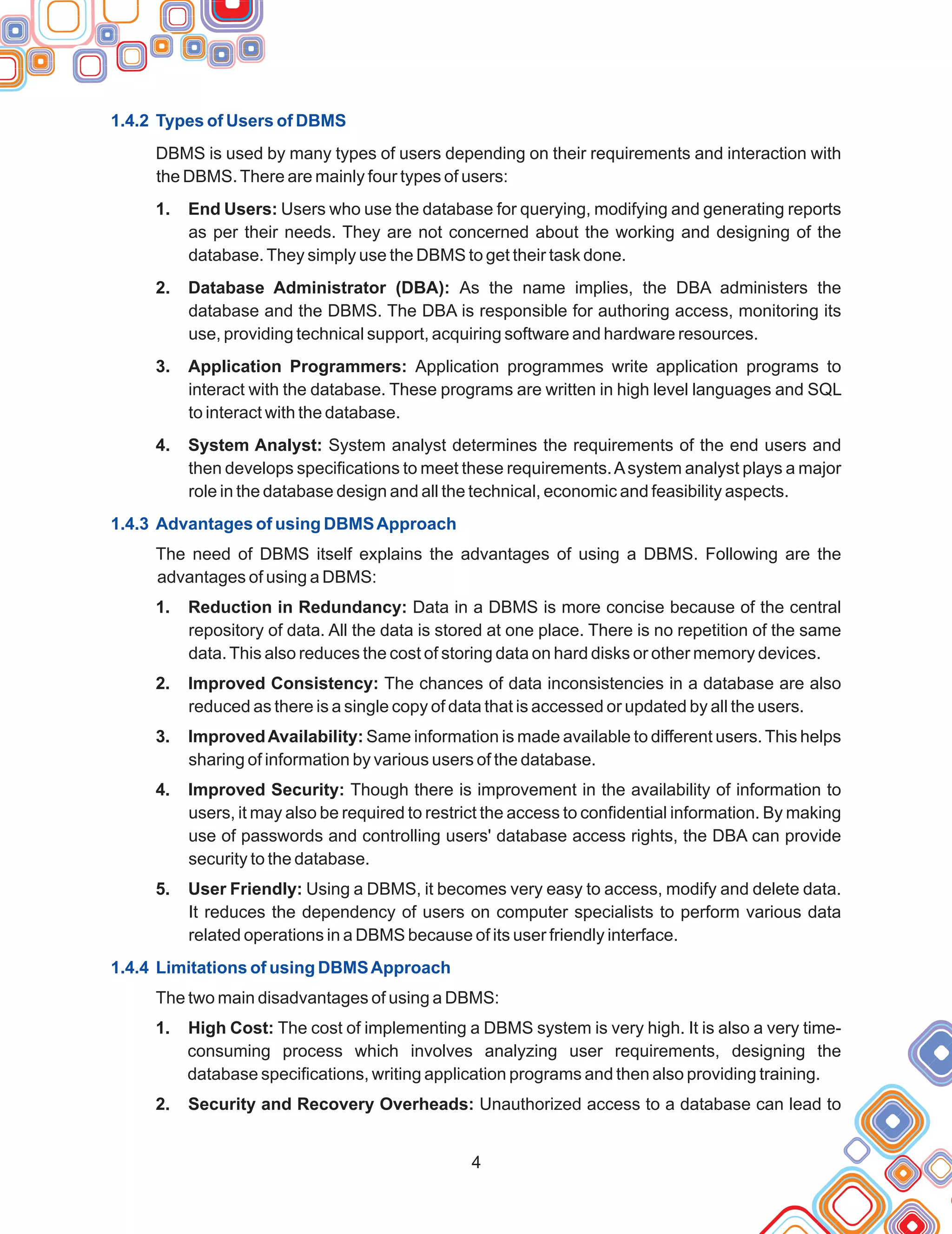 1.4.2 Types of Users of DBMS
1.4.3 Advantages of using DBMSApproach
1.4.4 Limitations of using DBMSApproach
DBMS is used by many types of users depending on their requirements and interaction with
the DBMS.There are mainly four types of users:
1. End Users: Users who use the database for querying, modifying and generating reports
as per their needs. They are not concerned about the working and designing of the
database.They simply use the DBMS to get their task done.
2. Database Administrator (DBA): As the name implies, the DBA administers the
database and the DBMS. The DBA is responsible for authoring access, monitoring its
use, providing technical support, acquiring software and hardware resources.
3. Application Programmers: Application programmes write application programs to
interact with the database. These programs are written in high level languages and SQL
to interact with the database.
4. System Analyst: System analyst determines the requirements of the end users and
then develops specifications to meet these requirements.Asystem analyst plays a major
role in the database design and all the technical, economic and feasibility aspects.
The need of DBMS itself explains the advantages of using a DBMS. Following are the
advantages of using a DBMS:
1. Reduction in Redundancy: Data in a DBMS is more concise because of the central
repository of data. All the data is stored at one place. There is no repetition of the same
data.This also reduces the cost of storing data on hard disks or other memory devices.
2. Improved Consistency: The chances of data inconsistencies in a database are also
reduced as there is a single copy of data that is accessed or updated by all the users.
3. ImprovedAvailability: Same information is made available to different users. This helps
sharing of information by various users of the database.
4. Improved Security: Though there is improvement in the availability of information to
users, it may also be required to restrict the access to confidential information. By making
use of passwords and controlling users' database access rights, the DBA can provide
security to the database.
5. User Friendly: Using a DBMS, it becomes very easy to access, modify and delete data.
It reduces the dependency of users on computer specialists to perform various data
related operations in a DBMS because of its user friendly interface.
The two main disadvantages of using a DBMS:
1. High Cost: The cost of implementing a DBMS system is very high. It is also a very time-
consuming process which involves analyzing user requirements, designing the
database specifications, writing application programs and then also providing training.
2. Security and Recovery Overheads: Unauthorized access to a database can lead to
4
 