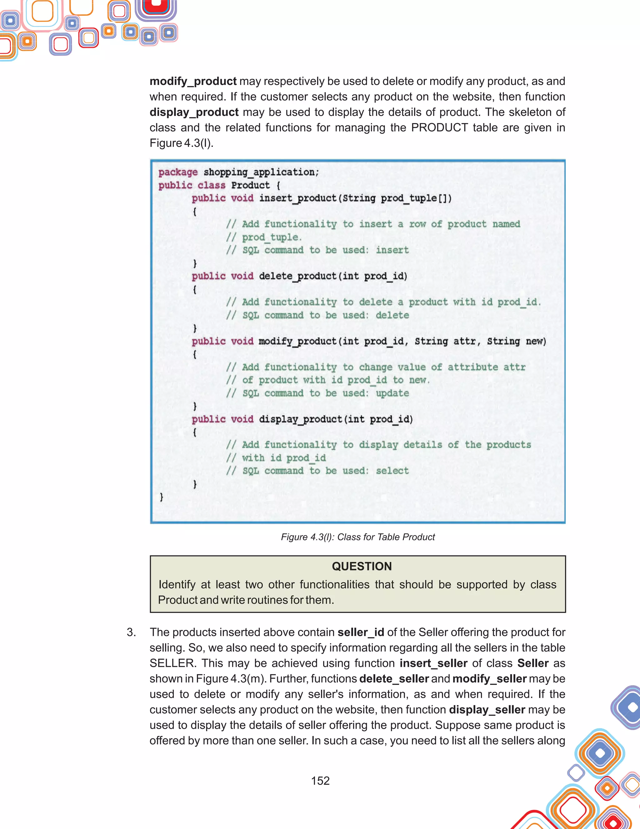 152
modify_product may respectively be used to delete or modify any product, as and
when required. If the customer selects any product on the website, then function
display_product may be used to display the details of product. The skeleton of
class and the related functions for managing the PRODUCT table are given in
Figure 4.3(l).
Figure 4.3(l): Class for Table Product
QUESTION
Identify at least two other functionalities that should be supported by class
Product and write routines for them.
The products inserted above contain seller_id of the Seller offering the product for
selling. So, we also need to specify information regarding all the sellers in the table
SELLER. This may be achieved using function insert_seller of class Seller as
shown in Figure 4.3(m). Further, functions delete_seller and modify_seller may be
used to delete or modify any seller's information, as and when required. If the
customer selects any product on the website, then function display_seller may be
used to display the details of seller offering the product. Suppose same product is
offered by more than one seller. In such a case, you need to list all the sellers along
3.
 