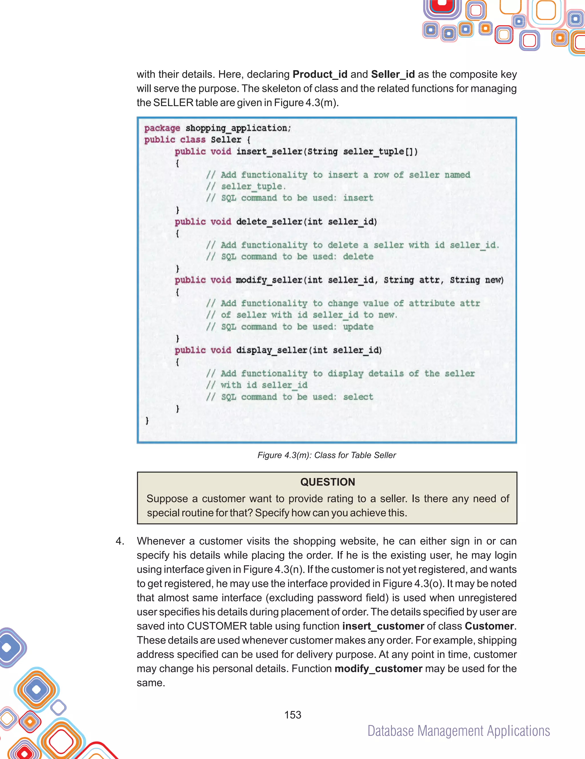 Database Management Applications
153
with their details. Here, declaring Product_id and Seller_id as the composite key
will serve the purpose. The skeleton of class and the related functions for managing
the SELLER table are given in Figure 4.3(m).
Figure 4.3(m): Class for Table Seller
QUESTION
Suppose a customer want to provide rating to a seller. Is there any need of
special routine for that? Specify how can you achieve this.
Whenever a customer visits the shopping website, he can either sign in or can
specify his details while placing the order. If he is the existing user, he may login
using interface given in Figure 4.3(n). If the customer is not yet registered, and wants
to get registered, he may use the interface provided in Figure 4.3(o). It may be noted
that almost same interface (excluding password field) is used when unregistered
user specifies his details during placement of order. The details specified by user are
saved into CUSTOMER table using function insert_customer of class Customer.
These details are used whenever customer makes any order. For example, shipping
address specified can be used for delivery purpose. At any point in time, customer
may change his personal details. Function modify_customer may be used for the
same.
4.
 