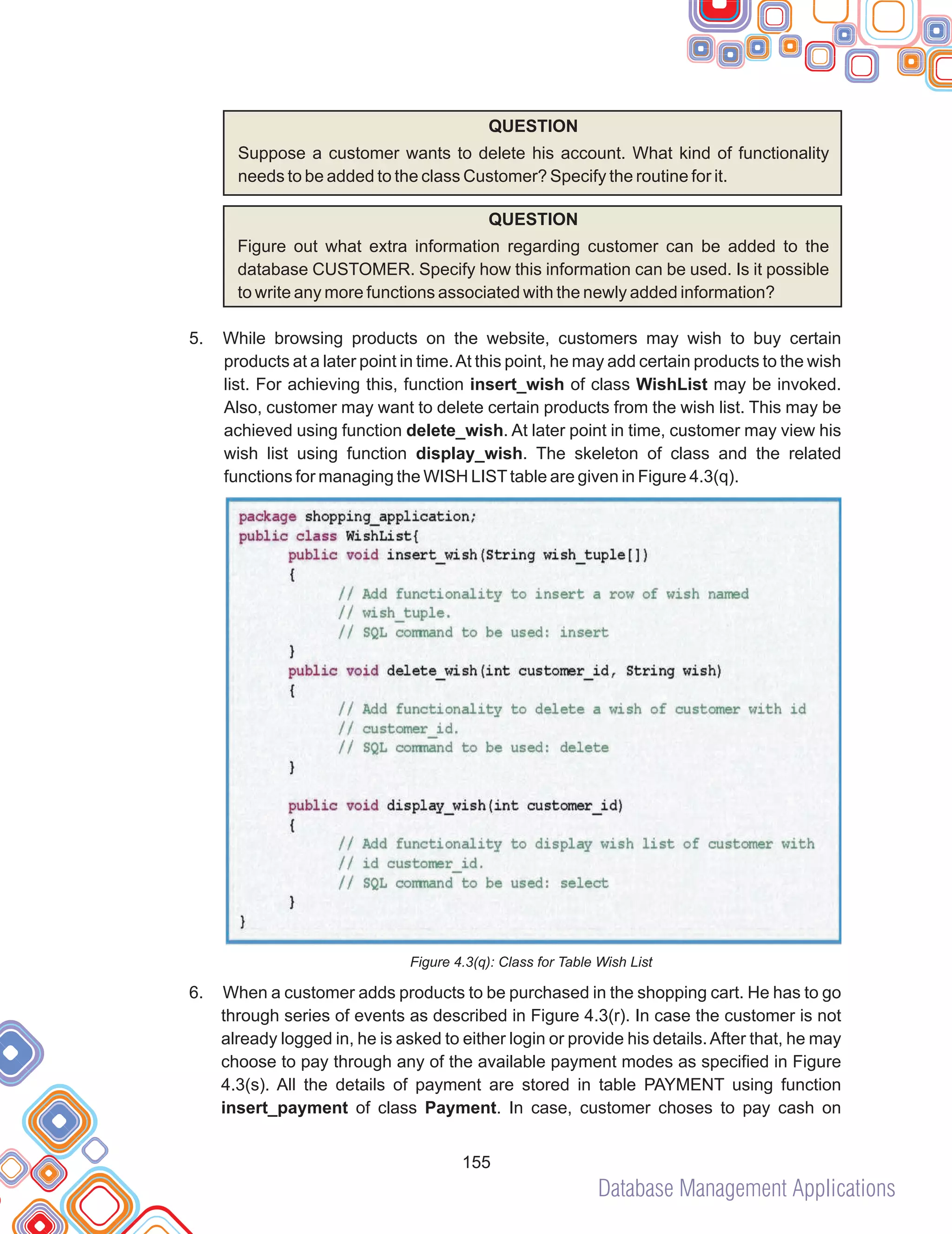 Database Management Applications
155
QUESTION
Suppose a customer wants to delete his account. What kind of functionality
needs to be added to the class Customer? Specify the routine for it.
QUESTION
Figure out what extra information regarding customer can be added to the
database CUSTOMER. Specify how this information can be used. Is it possible
to write any more functions associated with the newly added information?
While browsing products on the website, customers may wish to buy certain
products at a later point in time.At this point, he may add certain products to the wish
list. For achieving this, function insert_wish of class WishList may be invoked.
Also, customer may want to delete certain products from the wish list. This may be
achieved using function delete_wish. At later point in time, customer may view his
wish list using function display_wish. The skeleton of class and the related
functions for managing the WISH LISTtable are given in Figure 4.3(q).
Figure 4.3(q): Class for Table Wish List
When a customer adds products to be purchased in the shopping cart. He has to go
through series of events as described in Figure 4.3(r). In case the customer is not
already logged in, he is asked to either login or provide his details.After that, he may
choose to pay through any of the available payment modes as specified in Figure
4.3(s). All the details of payment are stored in table PAYMENT using function
insert_payment of class Payment. In case, customer choses to pay cash on
5.
6.
 