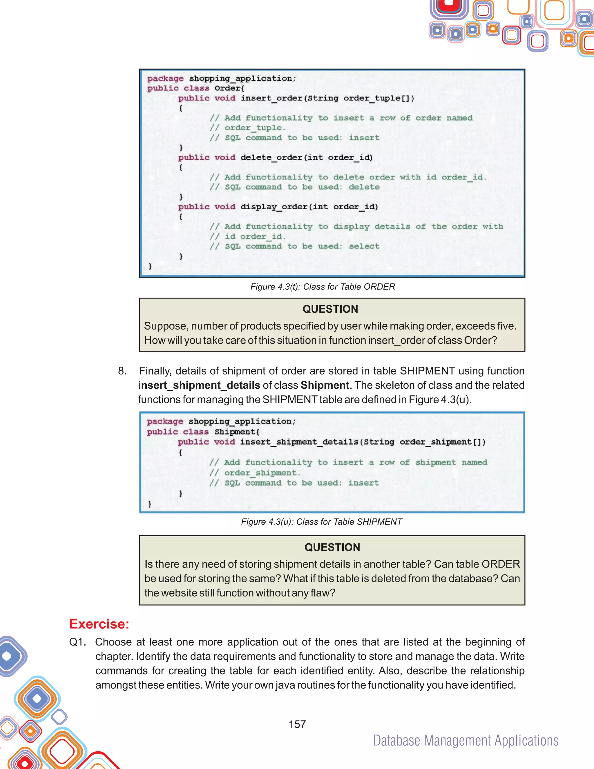 Database Management Applications
157
Figure 4.3(t): Class for Table ORDER
8.
QUESTION
Suppose, number of products specified by user while making order, exceeds five.
How will you take care of this situation in function insert_order of class Order?
Finally, details of shipment of order are stored in table SHIPMENT using function
insert_shipment_details of class Shipment. The skeleton of class and the related
functions for managing the SHIPMENTtable are defined in Figure 4.3(u).
Figure 4.3(u): Class for Table SHIPMENT
QUESTION
Is there any need of storing shipment details in another table? Can table ORDER
be used for storing the same? What if this table is deleted from the database? Can
the website still function without any flaw?
Q1. Choose at least one more application out of the ones that are listed at the beginning of
chapter. Identify the data requirements and functionality to store and manage the data. Write
commands for creating the table for each identified entity. Also, describe the relationship
amongst these entities. Write your own java routines for the functionality you have identified.
Exercise:
 