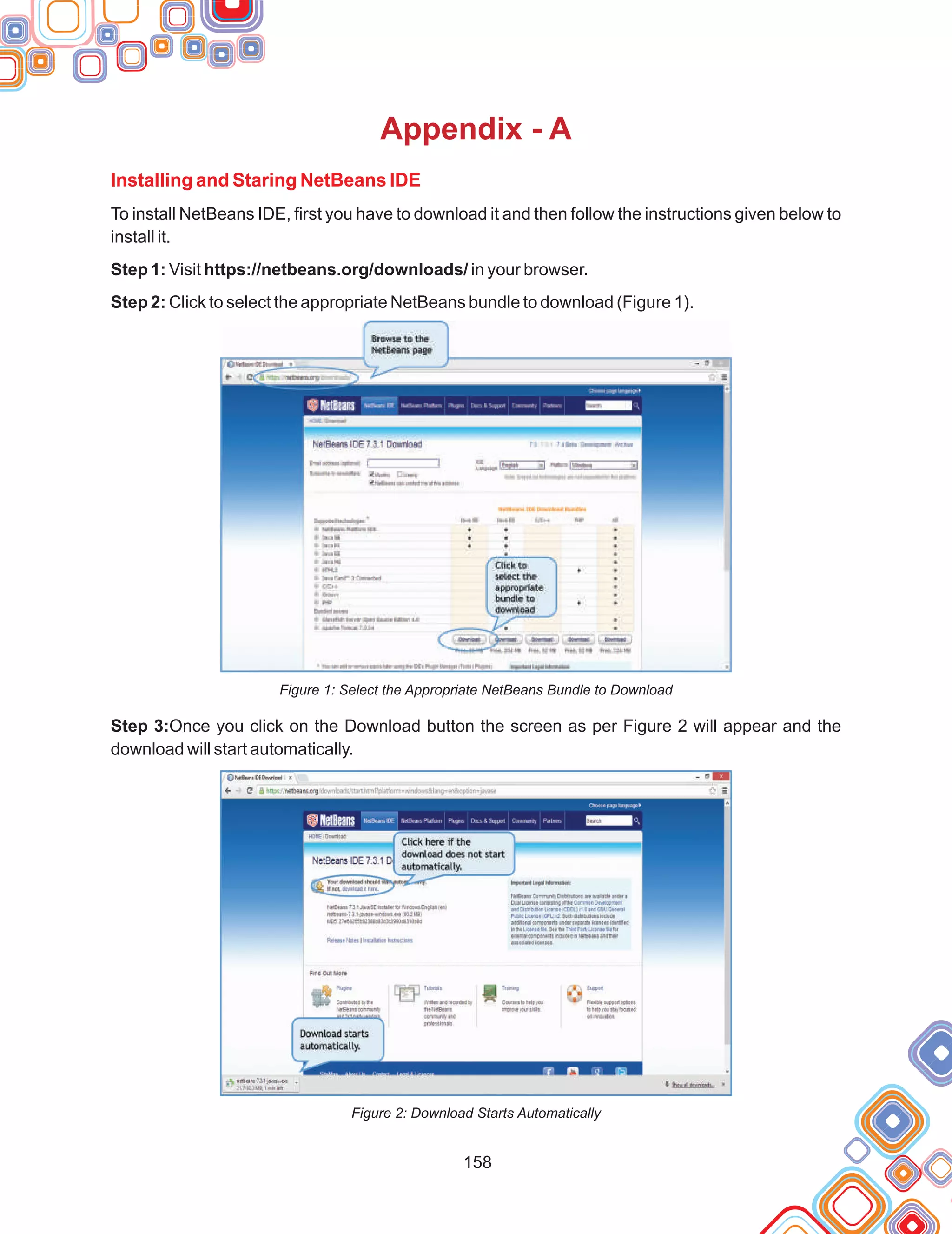158
Appendix - A
Installing and Staring NetBeans IDE
To install NetBeans IDE, first you have to download it and then follow the instructions given below to
install it.
Step 1: Visit https://netbeans.org/downloads/ in your browser.
Step 2: Click to select the appropriate NetBeans bundle to download (Figure 1).
Figure 1: Select the Appropriate NetBeans Bundle to Download
Step 3:Once you click on the Download button the screen as per Figure 2 will appear and the
download will start automatically.
Figure 2: Download Starts Automatically
 