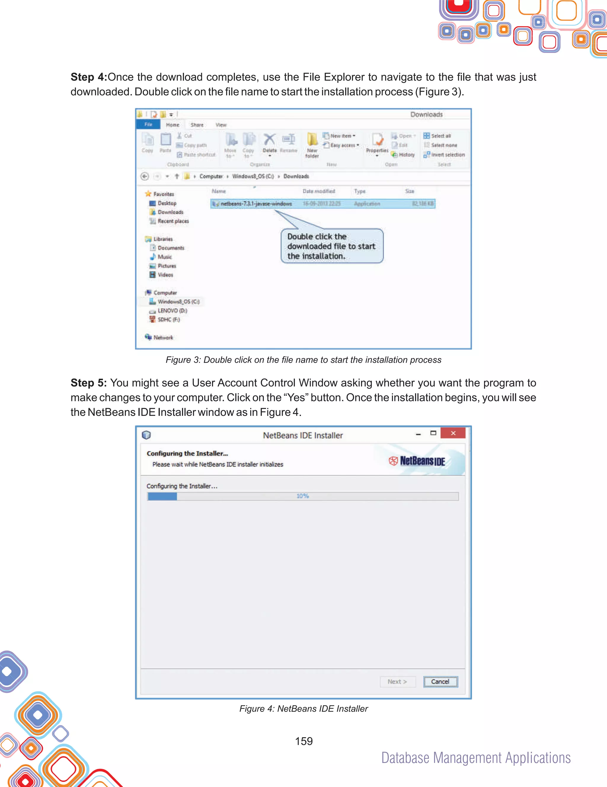 Database Management Applications
159
Step 4:Once the download completes, use the File Explorer to navigate to the file that was just
downloaded. Double click on the file name to start the installation process (Figure 3).
Figure 3: Double click on the file name to start the installation process
Step 5: You might see a User Account Control Window asking whether you want the program to
make changes to your computer. Click on the “Yes” button. Once the installation begins, you will see
the NetBeans IDE Installer window as in Figure 4.
Figure 4: NetBeans IDE Installer
 