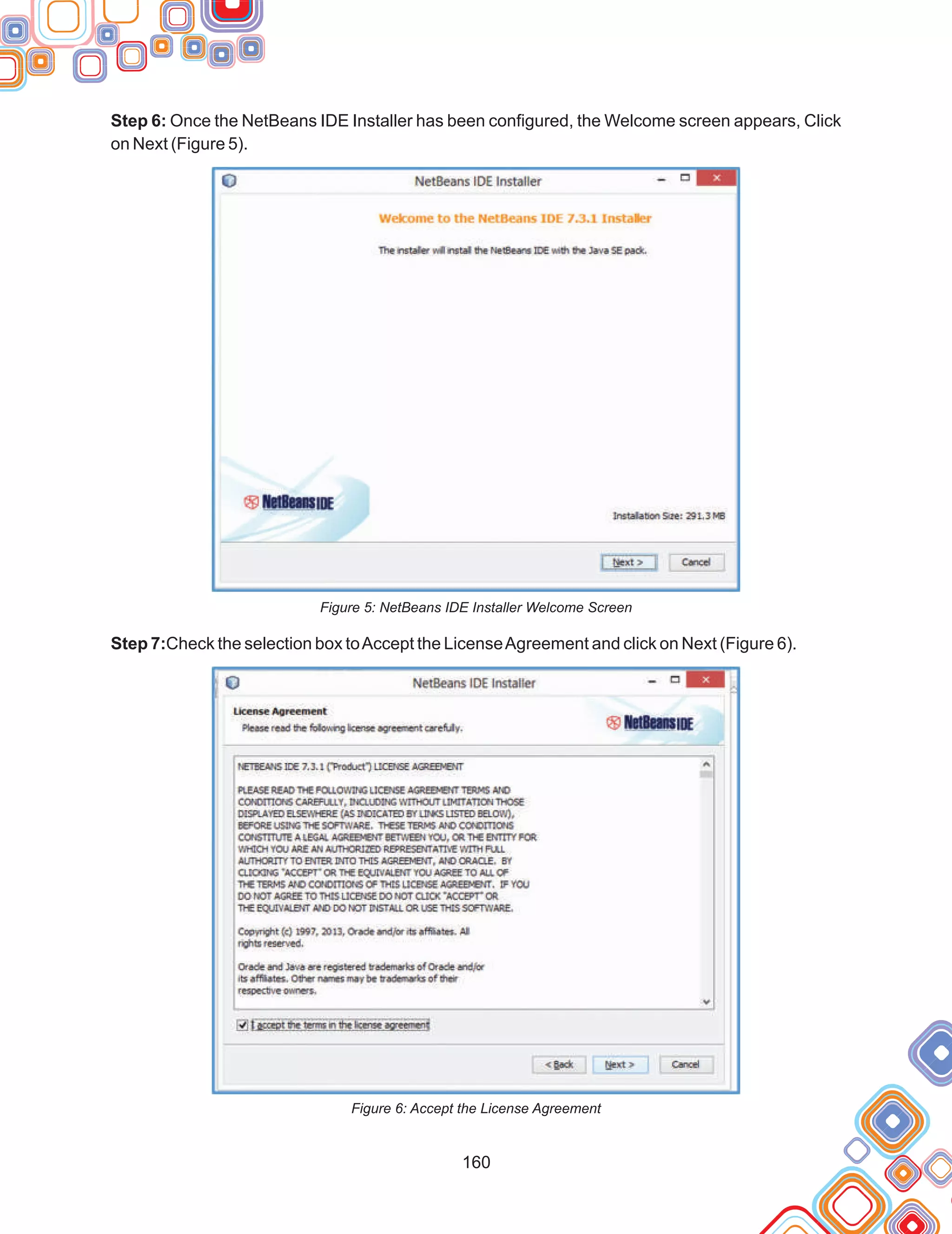 160
Step 6: Once the NetBeans IDE Installer has been configured, the Welcome screen appears, Click
on Next (Figure 5).
Figure 5: NetBeans IDE Installer Welcome Screen
Step 7:Check the selection box toAccept the LicenseAgreement and click on Next (Figure 6).
Figure 6: Accept the License Agreement
 