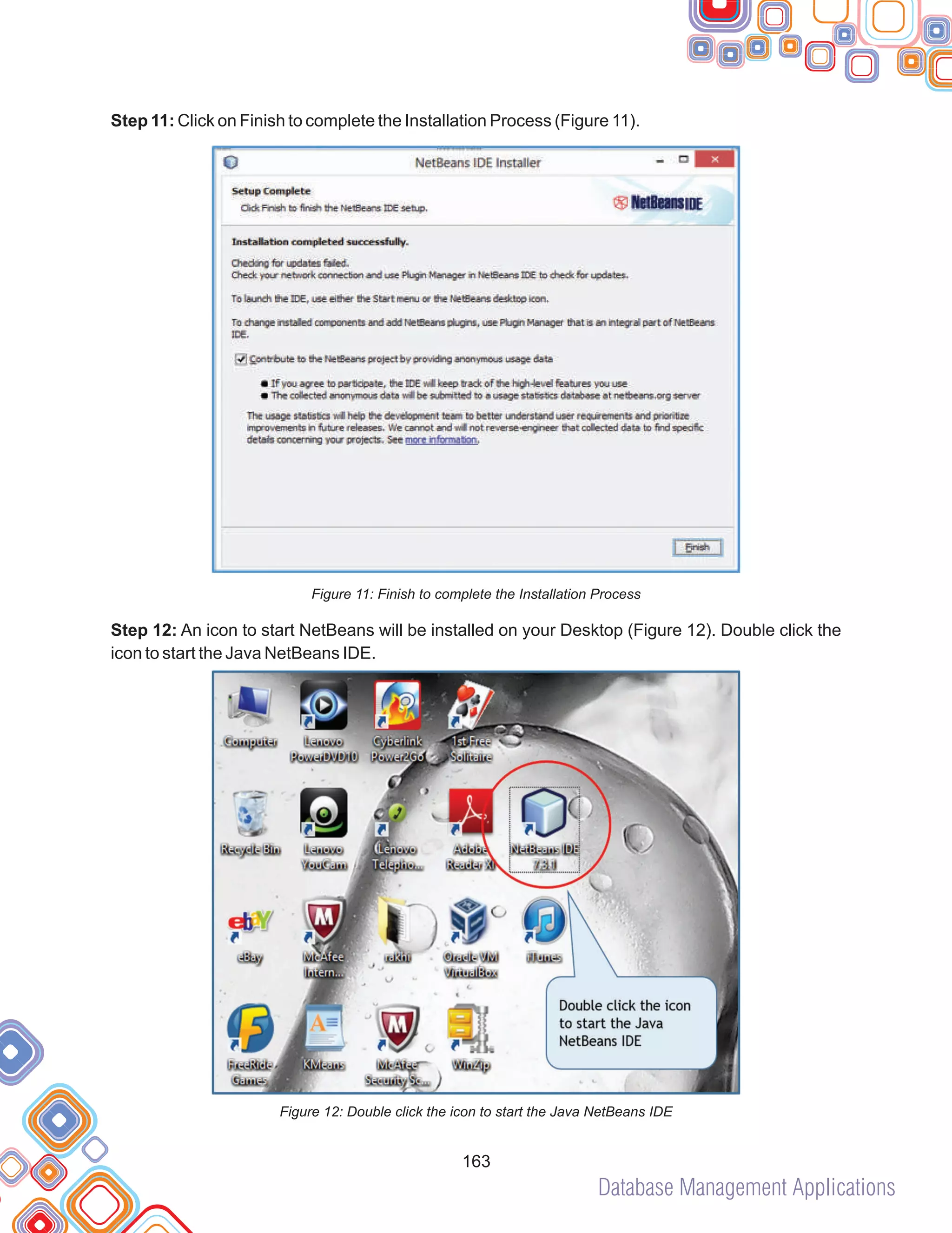 Database Management Applications
163
Step 11: Click on Finish to complete the Installation Process (Figure 11).
Figure 11: Finish to complete the Installation Process
Step 12: An icon to start NetBeans will be installed on your Desktop (Figure 12). Double click the
icon to start the Java NetBeans IDE.
Figure 12: Double click the icon to start the Java NetBeans IDE
 