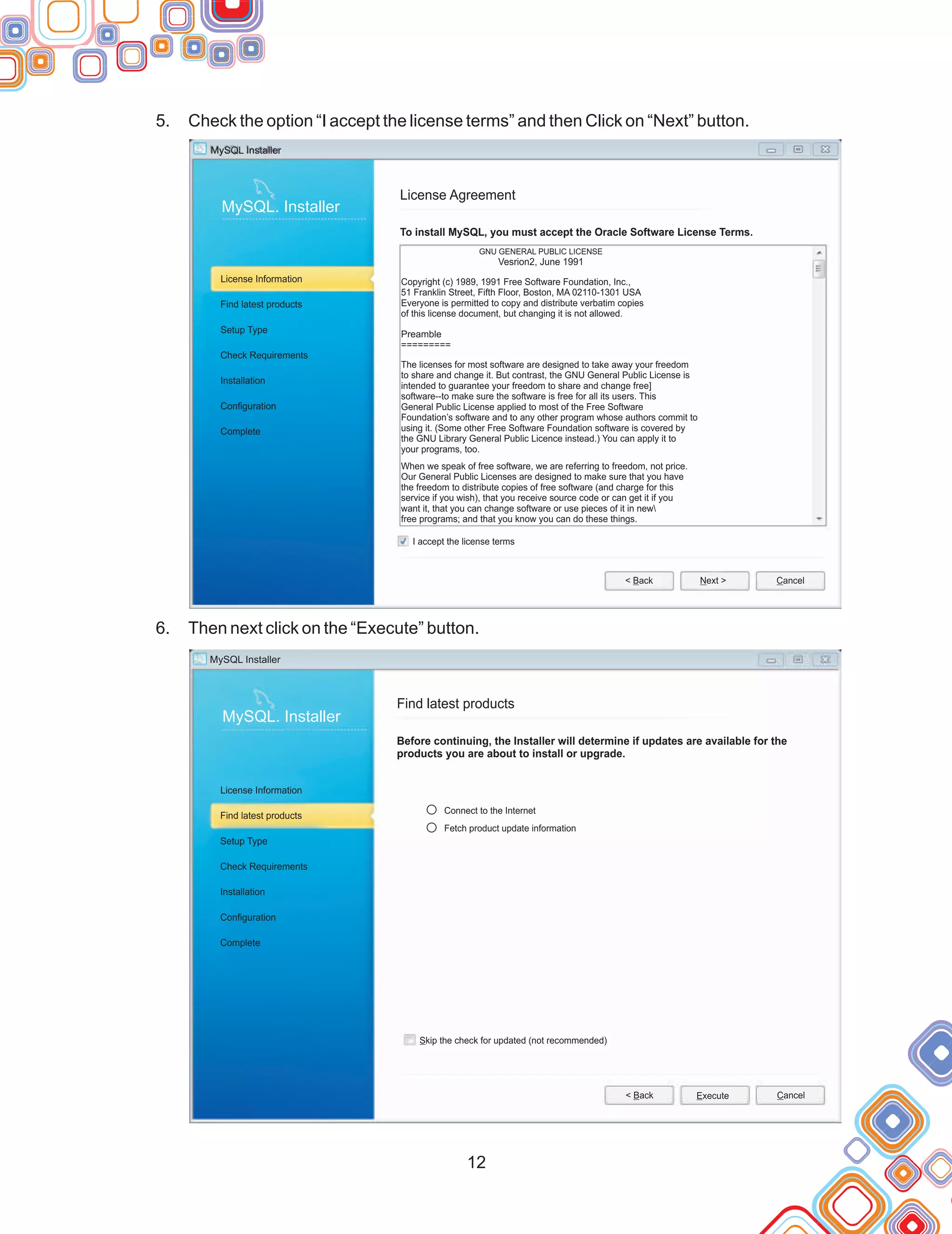 12
5.
6.
Check the option “I accept the license terms” and then Click on “Next” button.
Then next click on the “Execute” button.
MySQL Installer
MySQL. Installer
License Information
Find latest products
Setup Type
Check Requirements
Installation
Configuration
Complete
License Agreement
To install MySQL, you must accept the Oracle Software License Terms.
I accept the license terms
< Back Next > Cancel
GNU GENERAL PUBLIC LICENSE
Vesrion2, June 1991
Copyright (c) 1989, 1991 Free Software Foundation, Inc.,
51 Franklin Street, Fifth Floor, Boston, MA 02110-1301 USA
Everyone is permitted to copy and distribute verbatim copies
of this license document, but changing it is not allowed.
Preamble
=========
The licenses for most software are designed to take away your freedom
to share and change it. But contrast, the GNU General Public License is
intended to guarantee your freedom to share and change free]
software--to make sure the software is free for all its users. This
General Public License applied to most of the Free Software
Foundation’s software and to any other program whose authors commit to
using it. (Some other Free Software Foundation software is covered by
the GNU Library General Public Licence instead.) You can apply it to
your programs, too.
When we speak of free software, we are referring to freedom, not price.
Our General Public Licenses are designed to make sure that you have
the freedom to distribute copies of free software (and charge for this
service if you wish), that you receive source code or can get it if you
want it, that you can change software or use pieces of it in new
free programs; and that you know you can do these things.
MySQL Installer
MySQL. Installer
License Information
Find latest products
Setup Type
Check Requirements
Installation
Configuration
Complete
Find latest products
Before continuing, the Installer will determine if updates are available for the
products you are about to install or upgrade.
Skip the check for updated (not recommended)
< Back Execute Cancel
Connect to the Internet
Fetch product update information
 
