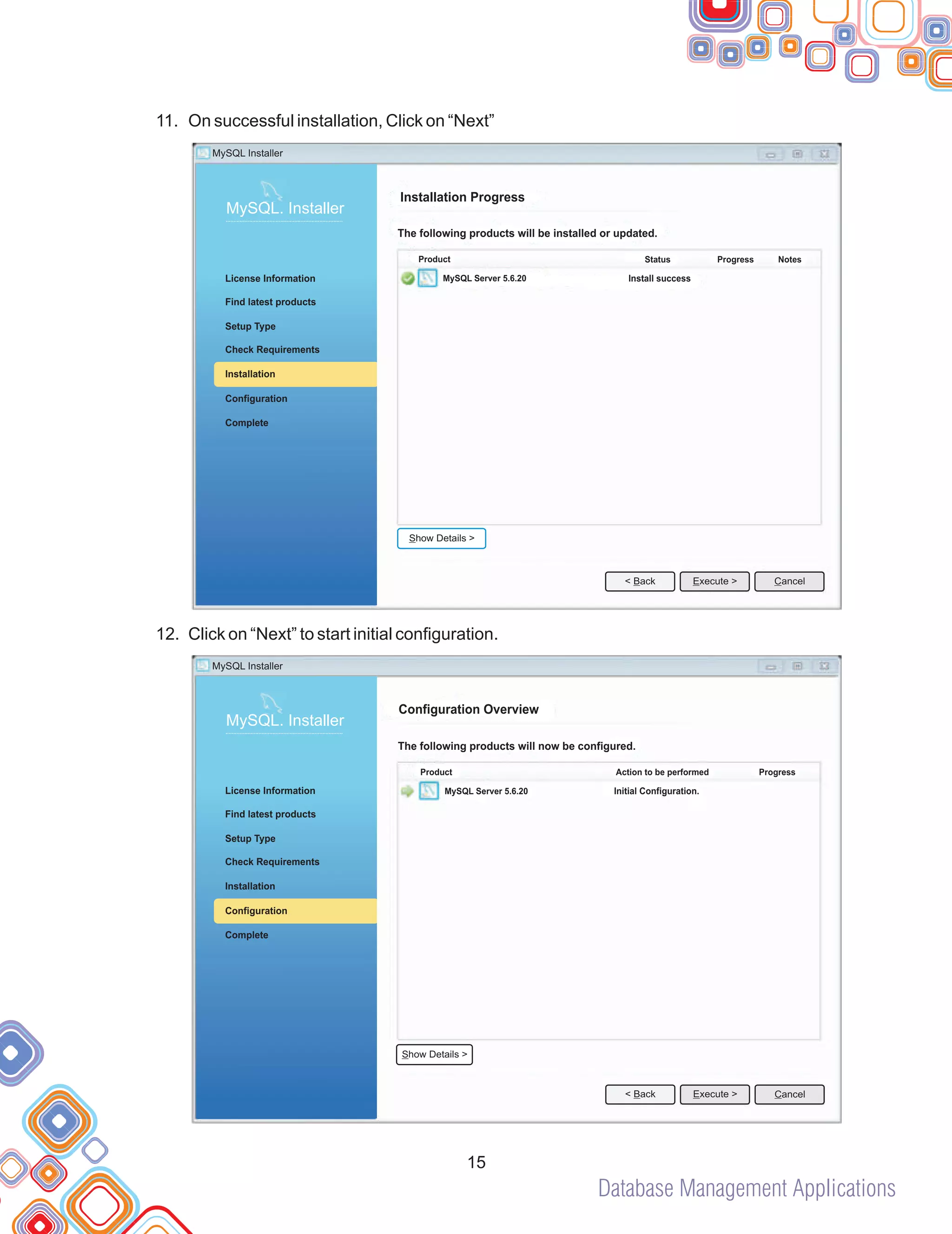 Database Management Applications
11.
12.
On successful installation, Click on “Next”
Click on “Next” to start initial configuration.
15
Installation Progress
The following products will be installed or updated.
MySQL Server 5.6.20 Install success
Product Status Progress Notes
MySQL Installer
MySQL. Installer
Complete
Check Requirements
License Information
Find latest products
Setup Type
Installation
Configuration
< Back Cancel
Execute >
Show Details >
Configuration Overview
The following products will now be configured.
MySQL Server 5.6.20 Initial Configuration.
Product Action to be performed Progress
MySQL. Installer
Complete
Check Requirements
License Information
Find latest products
Setup Type
Installation
Configuration
< Back Cancel
Execute >
Show Details >
MySQL Installer
 