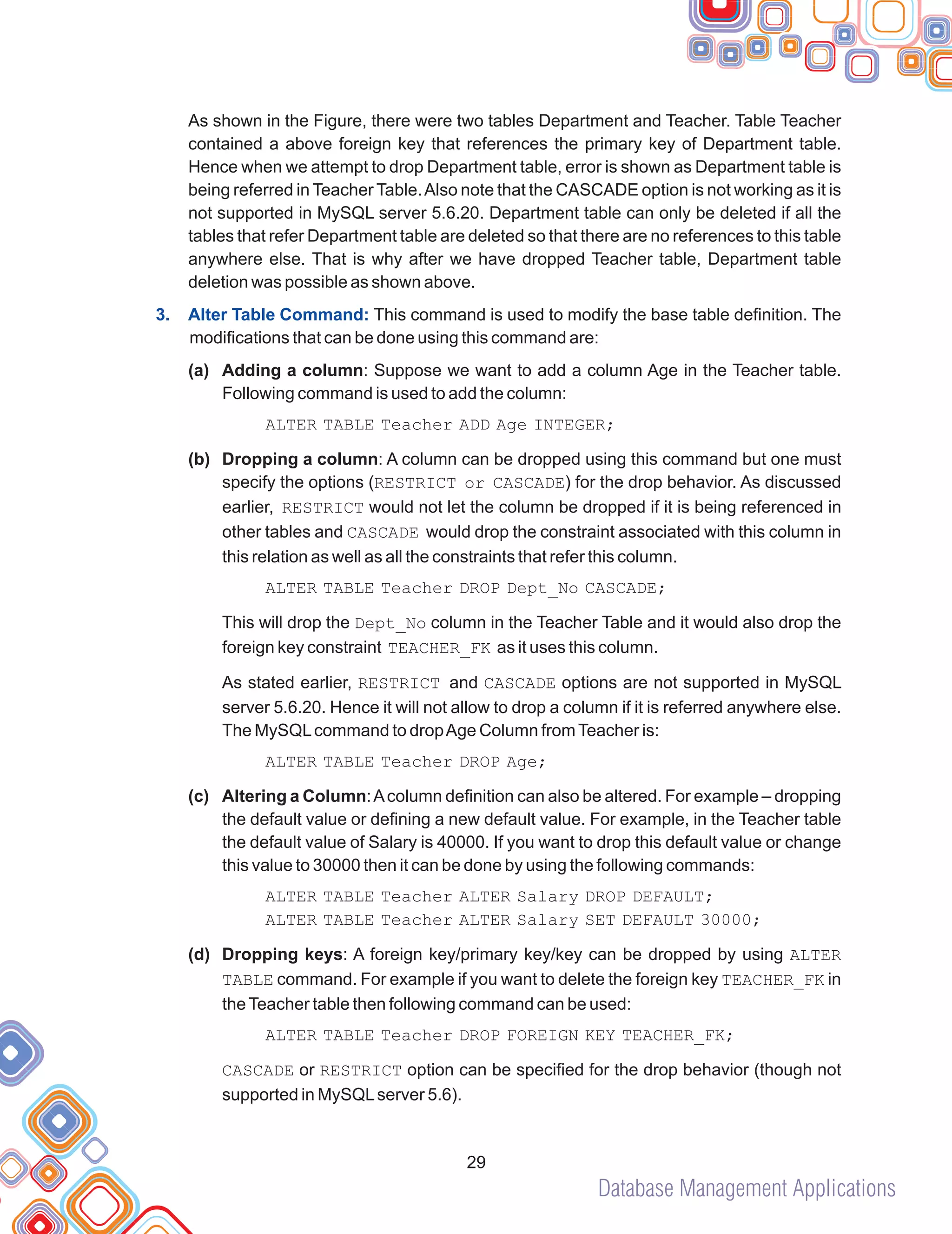 Database Management Applications
(a)
As shown in the Figure, there were two tables Department and Teacher. Table Teacher
contained a above foreign key that references the primary key of Department table.
Hence when we attempt to drop Department table, error is shown as Department table is
being referred in Teacher Table.Also note that the CASCADE option is not working as it is
not supported in MySQL server 5.6.20. Department table can only be deleted if all the
tables that refer Department table are deleted so that there are no references to this table
anywhere else. That is why after we have dropped Teacher table, Department table
deletion was possible as shown above.
This command is used to modify the base table definition. The
modifications that can be done using this command are:
Adding a column: Suppose we want to add a column Age in the Teacher table.
Following command is used to add the column:
ALTER TABLE Teacher ADD Age INTEGER;
(b) Dropping a column: A column can be dropped using this command but one must
specify the options (RESTRICT or CASCADE) for the drop behavior. As discussed
earlier, RESTRICT would not let the column be dropped if it is being referenced in
other tables and CASCADE would drop the constraint associated with this column in
this relation as well as all the constraints that refer this column.
ALTER TABLE Teacher DROP Dept_No CASCADE;
This will drop the Dept_No column in the Teacher Table and it would also drop the
foreign key constraint TEACHER_FK as it uses this column.
As stated earlier, RESTRICT and CASCADE options are not supported in MySQL
server 5.6.20. Hence it will not allow to drop a column if it is referred anywhere else.
The MySQLcommand to dropAge Column fromTeacher is:
ALTER TABLE Teacher DROP Age;
(c) Altering a Column:Acolumn definition can also be altered. For example – dropping
the default value or defining a new default value. For example, in the Teacher table
the default value of Salary is 40000. If you want to drop this default value or change
this value to 30000 then it can be done by using the following commands:
ALTER TABLE Teacher ALTER Salary DROP DEFAULT;
ALTER TABLE Teacher ALTER Salary SET DEFAULT 30000;
(d) Dropping keys: A foreign key/primary key/key can be dropped by using ALTER
TABLE command. For example if you want to delete the foreign key TEACHER_FK in
theTeacher table then following command can be used:
ALTER TABLE Teacher DROP FOREIGN KEY TEACHER_FK;
CASCADE or RESTRICT option can be specified for the drop behavior (though not
supported in MySQLserver 5.6).
3. Alter Table Command:
29
 