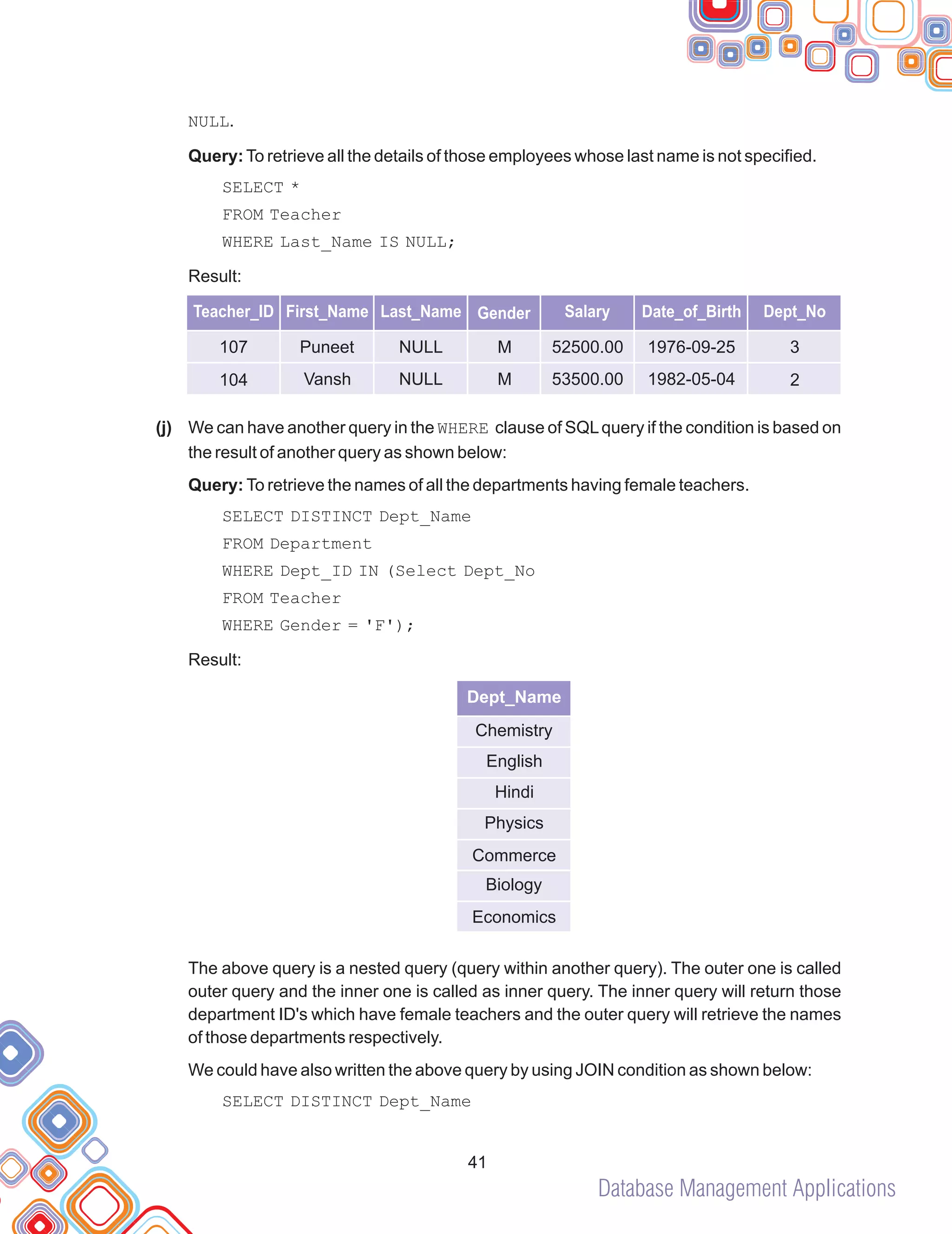 Database Management Applications
NULL.
Query:To retrieve all the details of those employees whose last name is not specified.
SELECT *
FROM Teacher
WHERE Last_Name IS NULL;
Result:
We can have another query in the WHERE clause of SQLquery if the condition is based on
the result of another query as shown below:
Query: To retrieve the names of all the departments having female teachers.
SELECT DISTINCT Dept_Name
FROM Department
WHERE Dept_ID IN (Select Dept_No
FROM Teacher
WHERE Gender = 'F');
Result:
The above query is a nested query (query within another query). The outer one is called
outer query and the inner one is called as inner query. The inner query will return those
department ID's which have female teachers and the outer query will retrieve the names
of those departments respectively.
We could have also written the above query by using JOIN condition as shown below:
SELECT DISTINCT Dept_Name
(j)
41
Dept_Name
Chemistry
English
Hindi
Physics
Commerce
Biology
Economics
Teacher_ID First_Name Last_Name Gender Salary Date_of_Birth Dept_No
107
104
Puneet
Vansh
NULL
NULL
M
M
52500.00
53500.00
1976-09-25
1982-05-04
3
2
 