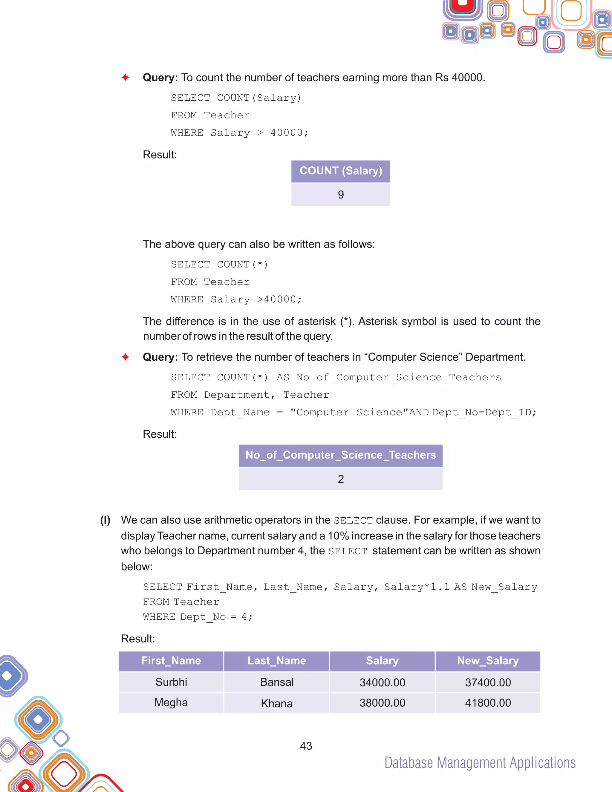 Database Management Applications
(l)
F
F
Query: To count the number of teachers earning more than Rs 40000.
SELECT COUNT(Salary)
FROM Teacher
WHERE Salary > 40000;
Result:
The above query can also be written as follows:
SELECT COUNT(*)
FROM Teacher
WHERE Salary >40000;
The difference is in the use of asterisk (*). Asterisk symbol is used to count the
number of rows in the result of the query.
Query: To retrieve the number of teachers in “Computer Science” Department.
SELECT COUNT(*) AS No_of_Computer_Science_Teachers
FROM Department, Teacher
WHERE Dept_Name = "Computer Science"AND Dept_No=Dept_ID;
Result:
We can also use arithmetic operators in the SELECT clause. For example, if we want to
display Teacher name, current salary and a 10% increase in the salary for those teachers
who belongs to Department number 4, the SELECT statement can be written as shown
below:
SELECT First_Name, Last_Name, Salary, Salary*1.1 AS New_Salary
FROM Teacher
WHERE Dept_No = 4;
Result:
43
No_of_Computer_Science_Teachers
2
First_Name Last_Name Salary
Surbhi
Megha
New_Salary
Bansal
Khana
34000.00
38000.00
37400.00
41800.00
COUNT (Salary)
9
 