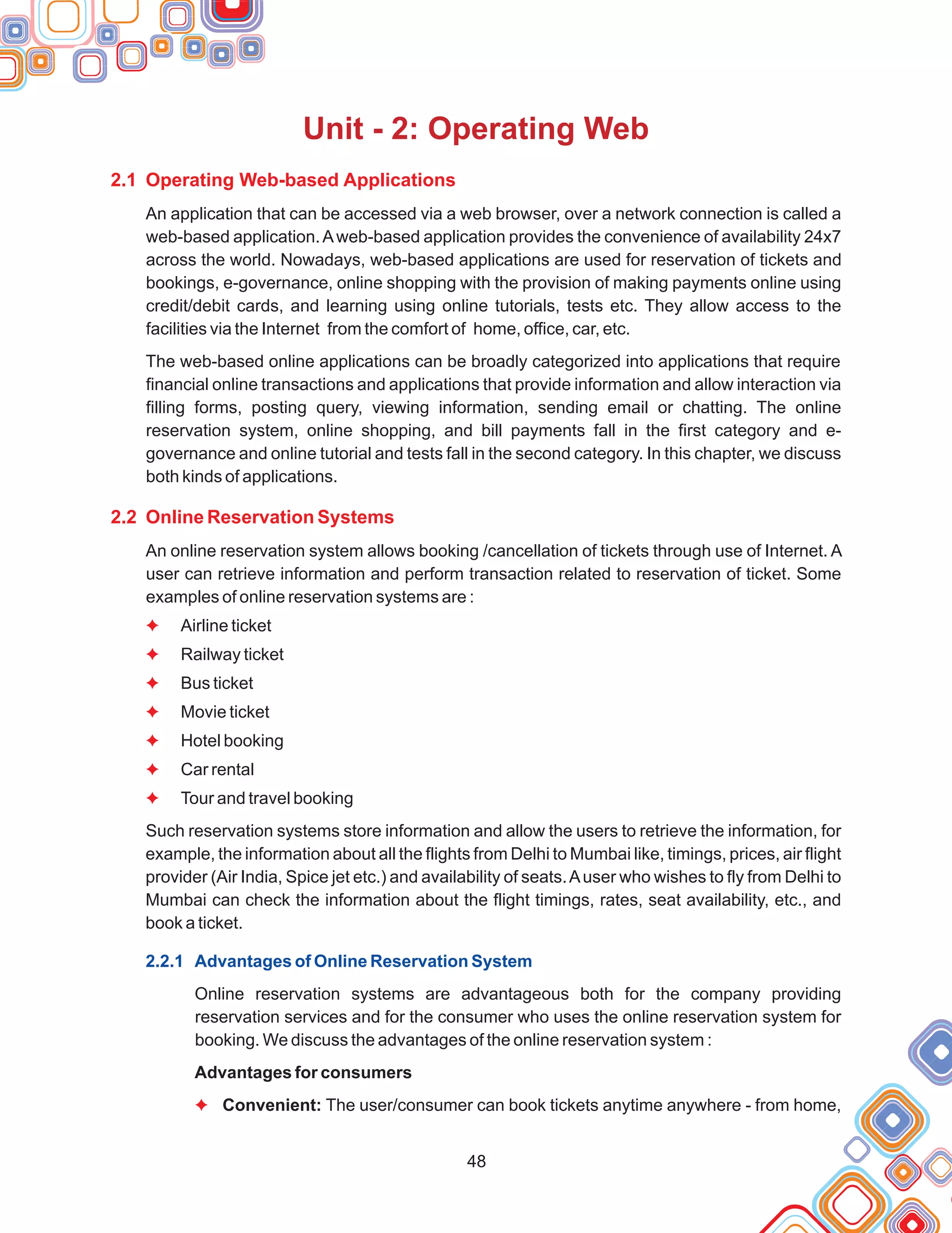 48
Unit - 2: Operating Web
2.1 Operating Web-based Applications
2.2 Online Reservation Systems
An application that can be accessed via a web browser, over a network connection is called a
web-based application.Aweb-based application provides the convenience of availability 24x7
across the world. Nowadays, web-based applications are used for reservation of tickets and
bookings, e-governance, online shopping with the provision of making payments online using
credit/debit cards, and learning using online tutorials, tests etc. They allow access to the
facilities via the Internet from the comfort of home, office, car, etc.
The web-based online applications can be broadly categorized into applications that require
financial online transactions and applications that provide information and allow interaction via
filling forms, posting query, viewing information, sending email or chatting. The online
reservation system, online shopping, and bill payments fall in the first category and e-
governance and online tutorial and tests fall in the second category. In this chapter, we discuss
both kinds of applications.
An online reservation system allows booking /cancellation of tickets through use of Internet. A
user can retrieve information and perform transaction related to reservation of ticket. Some
examples of online reservation systems are :
Airline ticket
Railway ticket
Bus ticket
Movie ticket
Hotel booking
Car rental
Tour and travel booking
Such reservation systems store information and allow the users to retrieve the information, for
example, the information about all the flights from Delhi to Mumbai like, timings, prices, air flight
provider (Air India, Spice jet etc.) and availability of seats.Auser who wishes to fly from Delhi to
Mumbai can check the information about the flight timings, rates, seat availability, etc., and
book a ticket.
Online reservation systems are advantageous both for the company providing
reservation services and for the consumer who uses the online reservation system for
booking. We discuss the advantages of the online reservation system :
Advantages for consumers
Convenient: The user/consumer can book tickets anytime anywhere - from home,
F
F
F
F
F
F
F
F
2.2.1 Advantages of Online Reservation System
 