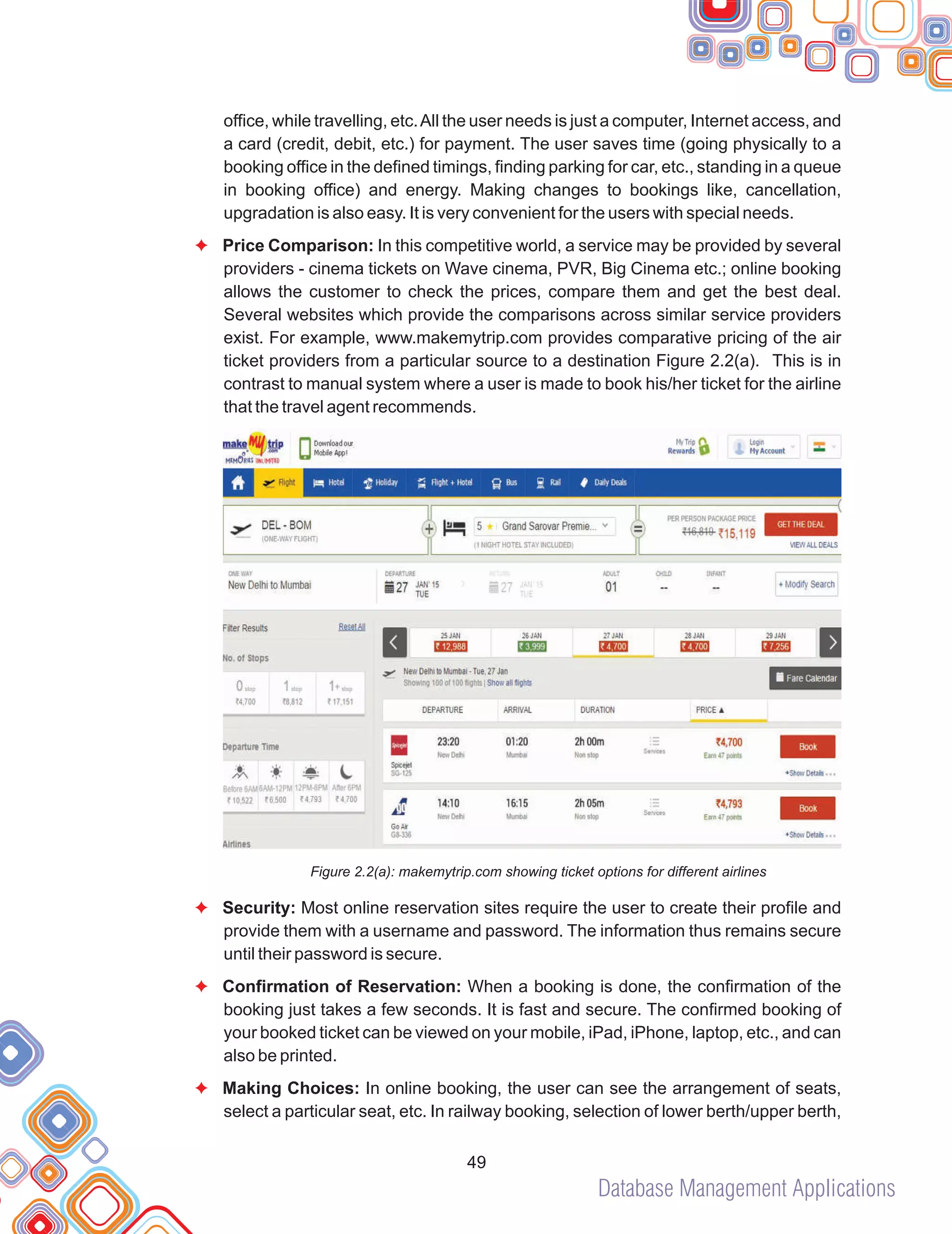 Database Management Applications
49
office, while travelling, etc.All the user needs is just a computer, Internet access, and
a card (credit, debit, etc.) for payment. The user saves time (going physically to a
booking office in the defined timings, finding parking for car, etc., standing in a queue
in booking office) and energy. Making changes to bookings like, cancellation,
upgradation is also easy. It is very convenient for the users with special needs.
Price Comparison: In this competitive world, a service may be provided by several
providers - cinema tickets on Wave cinema, PVR, Big Cinema etc.; online booking
allows the customer to check the prices, compare them and get the best deal.
Several websites which provide the comparisons across similar service providers
exist. For example, www.makemytrip.com provides comparative pricing of the air
ticket providers from a particular source to a destination Figure 2.2(a). This is in
contrast to manual system where a user is made to book his/her ticket for the airline
that the travel agent recommends.
Figure 2.2(a): makemytrip.com showing ticket options for different airlines
Security: Most online reservation sites require the user to create their profile and
provide them with a username and password. The information thus remains secure
until their password is secure.
Confirmation of Reservation: When a booking is done, the confirmation of the
booking just takes a few seconds. It is fast and secure. The confirmed booking of
your booked ticket can be viewed on your mobile, iPad, iPhone, laptop, etc., and can
also be printed.
Making Choices: In online booking, the user can see the arrangement of seats,
select a particular seat, etc. In railway booking, selection of lower berth/upper berth,
F
F
F
F
 
