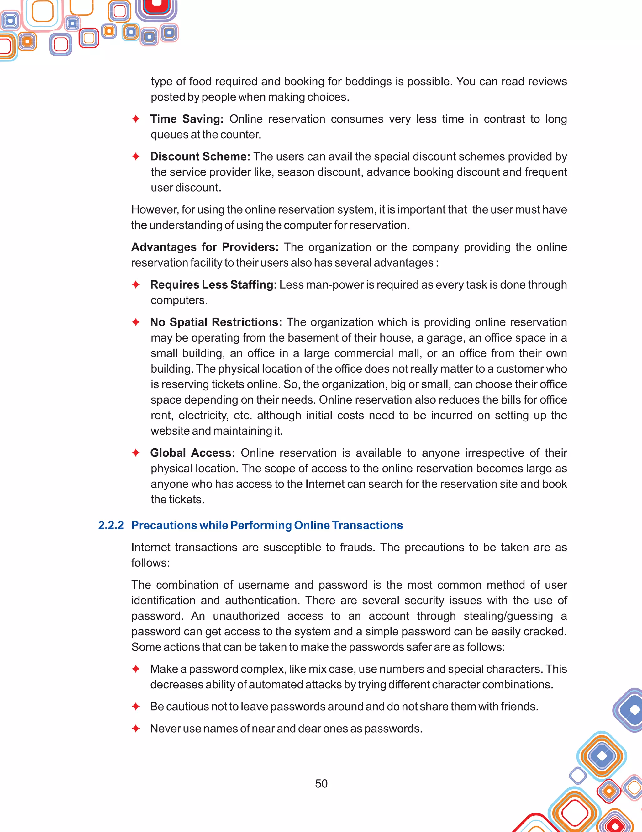 50
type of food required and booking for beddings is possible. You can read reviews
posted by people when making choices.
Time Saving: Online reservation consumes very less time in contrast to long
queues at the counter.
Discount Scheme: The users can avail the special discount schemes provided by
the service provider like, season discount, advance booking discount and frequent
user discount.
However, for using the online reservation system, it is important that the user must have
the understanding of using the computer for reservation.
Advantages for Providers: The organization or the company providing the online
reservation facility to their users also has several advantages :
Requires Less Staffing: Less man-power is required as every task is done through
computers.
No Spatial Restrictions: The organization which is providing online reservation
may be operating from the basement of their house, a garage, an office space in a
small building, an office in a large commercial mall, or an office from their own
building. The physical location of the office does not really matter to a customer who
is reserving tickets online. So, the organization, big or small, can choose their office
space depending on their needs. Online reservation also reduces the bills for office
rent, electricity, etc. although initial costs need to be incurred on setting up the
website and maintaining it.
Global Access: Online reservation is available to anyone irrespective of their
physical location. The scope of access to the online reservation becomes large as
anyone who has access to the Internet can search for the reservation site and book
the tickets.
Internet transactions are susceptible to frauds. The precautions to be taken are as
follows:
The combination of username and password is the most common method of user
identification and authentication. There are several security issues with the use of
password. An unauthorized access to an account through stealing/guessing a
password can get access to the system and a simple password can be easily cracked.
Some actions that can be taken to make the passwords safer are as follows:
Make a password complex, like mix case, use numbers and special characters. This
decreases ability of automated attacks by trying different character combinations.
Be cautious not to leave passwords around and do not share them with friends.
Never use names of near and dear ones as passwords.
F
F
F
F
F
F
F
F
2.2.2 Precautions while Performing Online Transactions
 