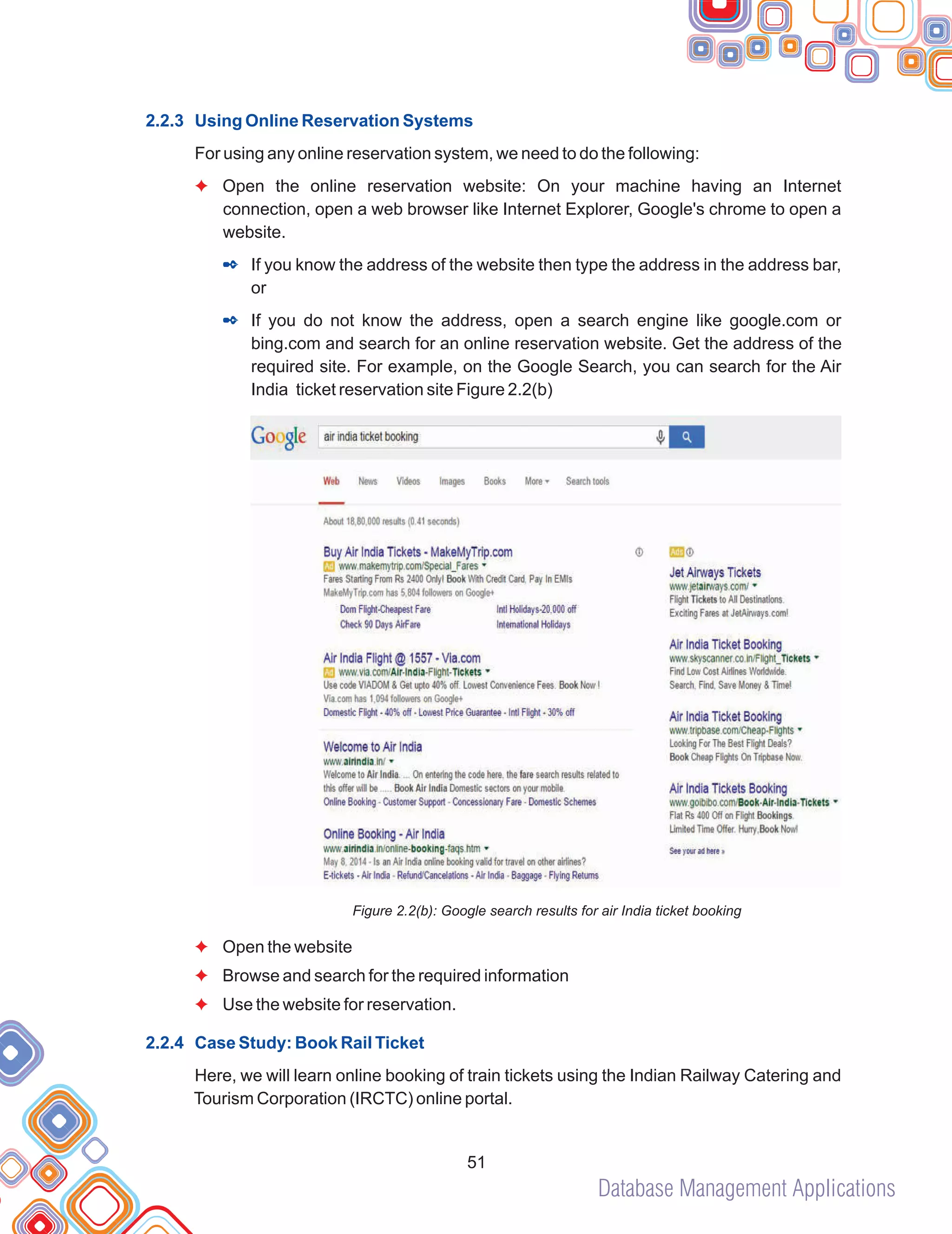 Database Management Applications
51
2.2.3 Using Online Reservation Systems
2.2.4 Case Study: Book Rail Ticket
For using any online reservation system, we need to do the following:
Open the online reservation website: On your machine having an Internet
connection, open a web browser like Internet Explorer, Google's chrome to open a
website.
If you know the address of the website then type the address in the address bar,
or
If you do not know the address, open a search engine like google.com or
bing.com and search for an online reservation website. Get the address of the
required site. For example, on the Google Search, you can search for the Air
India ticket reservation site Figure 2.2(b)
Figure 2.2(b): Google search results for air India ticket booking
Open the website
Browse and search for the required information
Use the website for reservation.
Here, we will learn online booking of train tickets using the Indian Railway Catering and
Tourism Corporation (IRCTC) online portal.
F
F
F
F
2
2
 