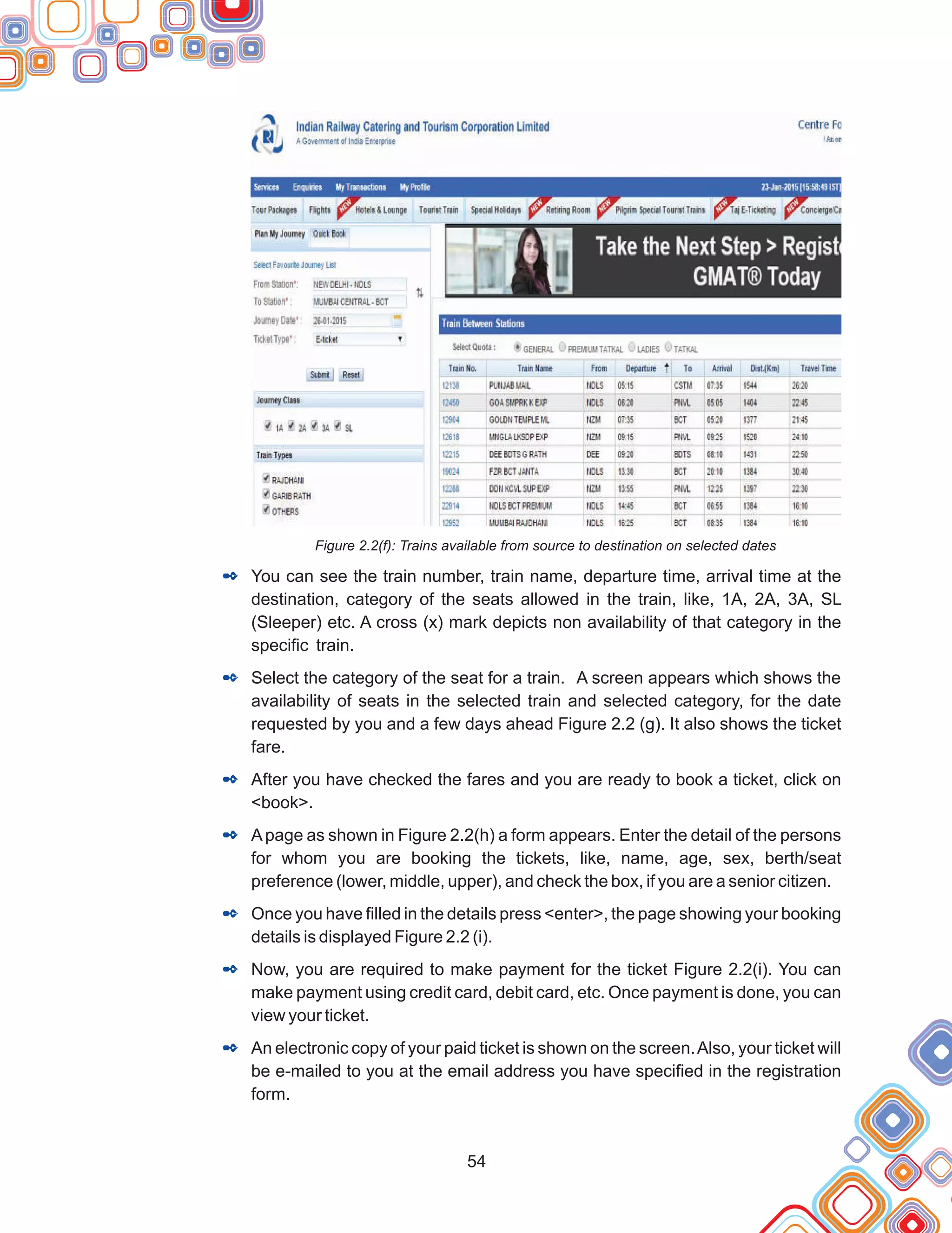 54
Figure 2.2(f): Trains available from source to destination on selected dates
You can see the train number, train name, departure time, arrival time at the
destination, category of the seats allowed in the train, like, 1A, 2A, 3A, SL
(Sleeper) etc. A cross (x) mark depicts non availability of that category in the
specific train.
Select the category of the seat for a train. A screen appears which shows the
availability of seats in the selected train and selected category, for the date
requested by you and a few days ahead Figure 2.2 (g). It also shows the ticket
fare.
After you have checked the fares and you are ready to book a ticket, click on
<book>.
Apage as shown in Figure 2.2(h) a form appears. Enter the detail of the persons
for whom you are booking the tickets, like, name, age, sex, berth/seat
preference (lower, middle, upper), and check the box, if you are a senior citizen.
Once you have filled in the details press <enter>, the page showing your booking
details is displayed Figure 2.2 (i).
Now, you are required to make payment for the ticket Figure 2.2(i). You can
make payment using credit card, debit card, etc. Once payment is done, you can
view your ticket.
An electronic copy of your paid ticket is shown on the screen.Also, your ticket will
be e-mailed to you at the email address you have specified in the registration
form.
2
2
2
2
2
2
2
 
