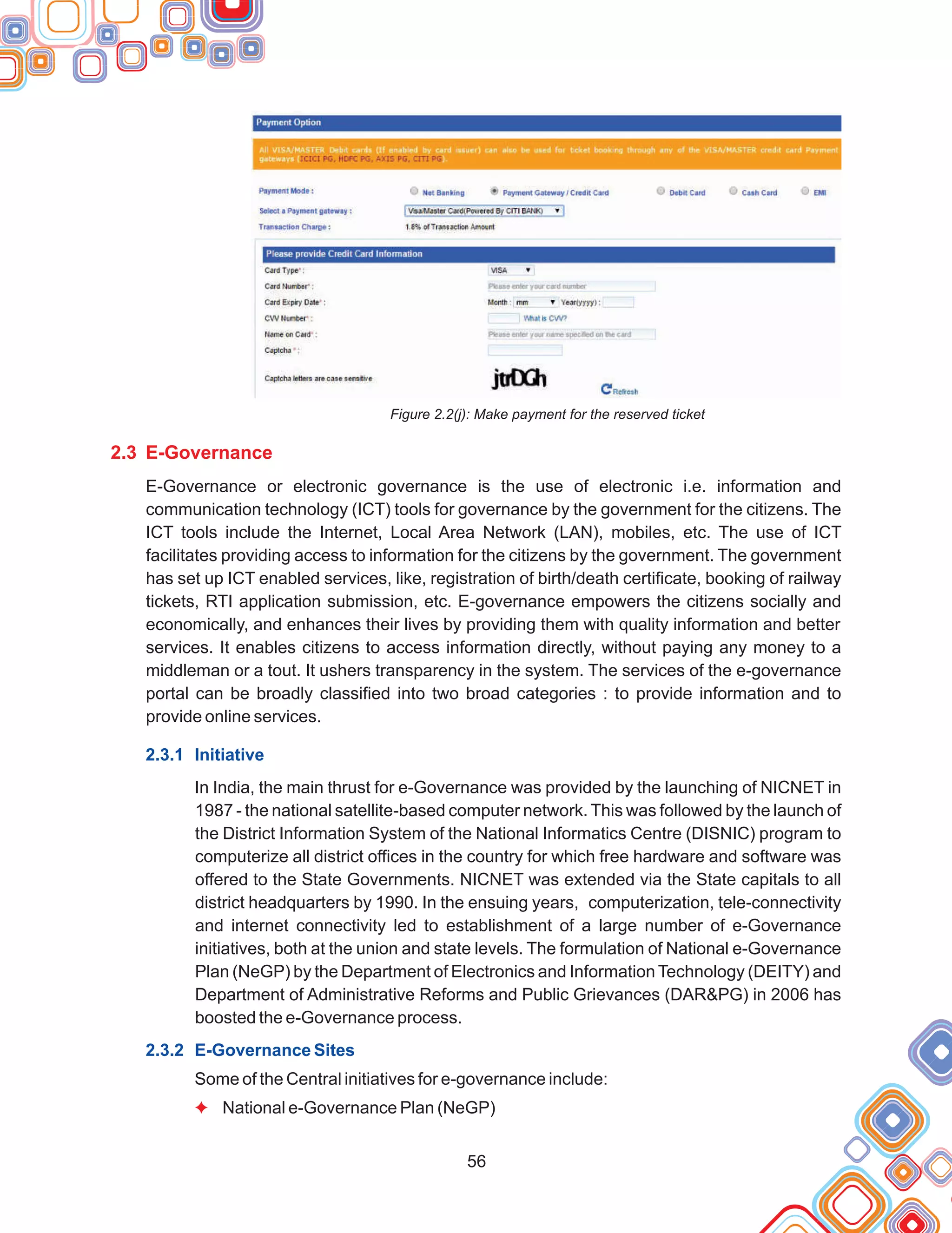 56
Figure 2.2(j): Make payment for the reserved ticket
E-Governance or electronic governance is the use of electronic i.e. information and
communication technology (ICT) tools for governance by the government for the citizens. The
ICT tools include the Internet, Local Area Network (LAN), mobiles, etc. The use of ICT
facilitates providing access to information for the citizens by the government. The government
has set up ICT enabled services, like, registration of birth/death certificate, booking of railway
tickets, RTI application submission, etc. E-governance empowers the citizens socially and
economically, and enhances their lives by providing them with quality information and better
services. It enables citizens to access information directly, without paying any money to a
middleman or a tout. It ushers transparency in the system. The services of the e-governance
portal can be broadly classified into two broad categories : to provide information and to
provide online services.
In India, the main thrust for e-Governance was provided by the launching of NICNET in
1987 - the national satellite-based computer network. This was followed by the launch of
the District Information System of the National Informatics Centre (DISNIC) program to
computerize all district offices in the country for which free hardware and software was
offered to the State Governments. NICNET was extended via the State capitals to all
district headquarters by 1990. In the ensuing years, computerization, tele-connectivity
and internet connectivity led to establishment of a large number of e-Governance
initiatives, both at the union and state levels. The formulation of National e-Governance
Plan (NeGP) by the Department of Electronics and Information Technology (DEITY) and
Department of Administrative Reforms and Public Grievances (DAR&PG) in 2006 has
boosted the e-Governance process.
Some of the Central initiatives for e-governance include:
National e-Governance Plan (NeGP)
2.3 E-Governance
2.3.1 Initiative
2.3.2 E-Governance Sites
F
 