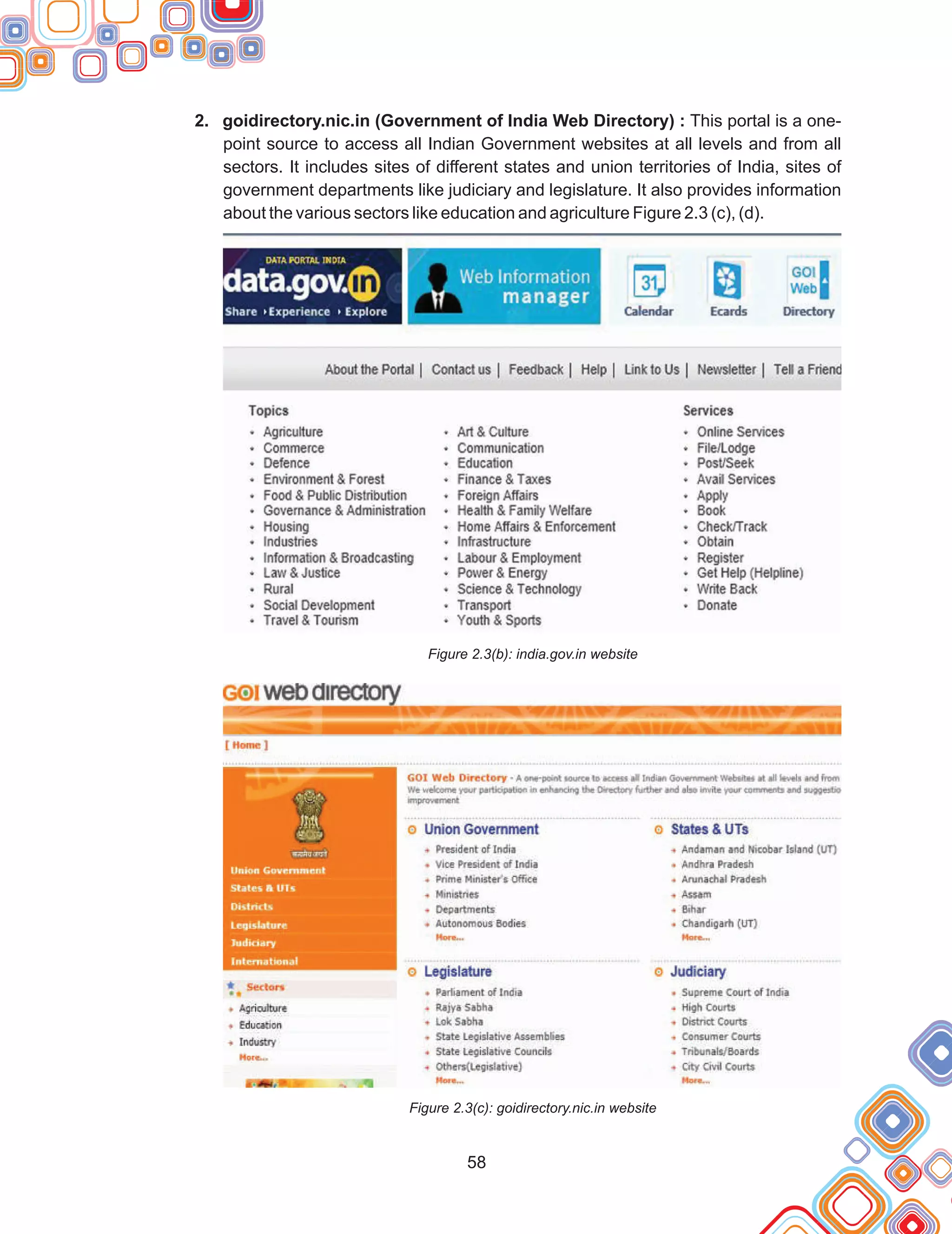 58
2. goidirectory.nic.in (Government of India Web Directory) : This portal is a one-
point source to access all Indian Government websites at all levels and from all
sectors. It includes sites of different states and union territories of India, sites of
government departments like judiciary and legislature. It also provides information
about the various sectors like education and agriculture Figure 2.3 (c), (d).
Figure 2.3(b): india.gov.in website
Figure 2.3(c): goidirectory.nic.in website
 