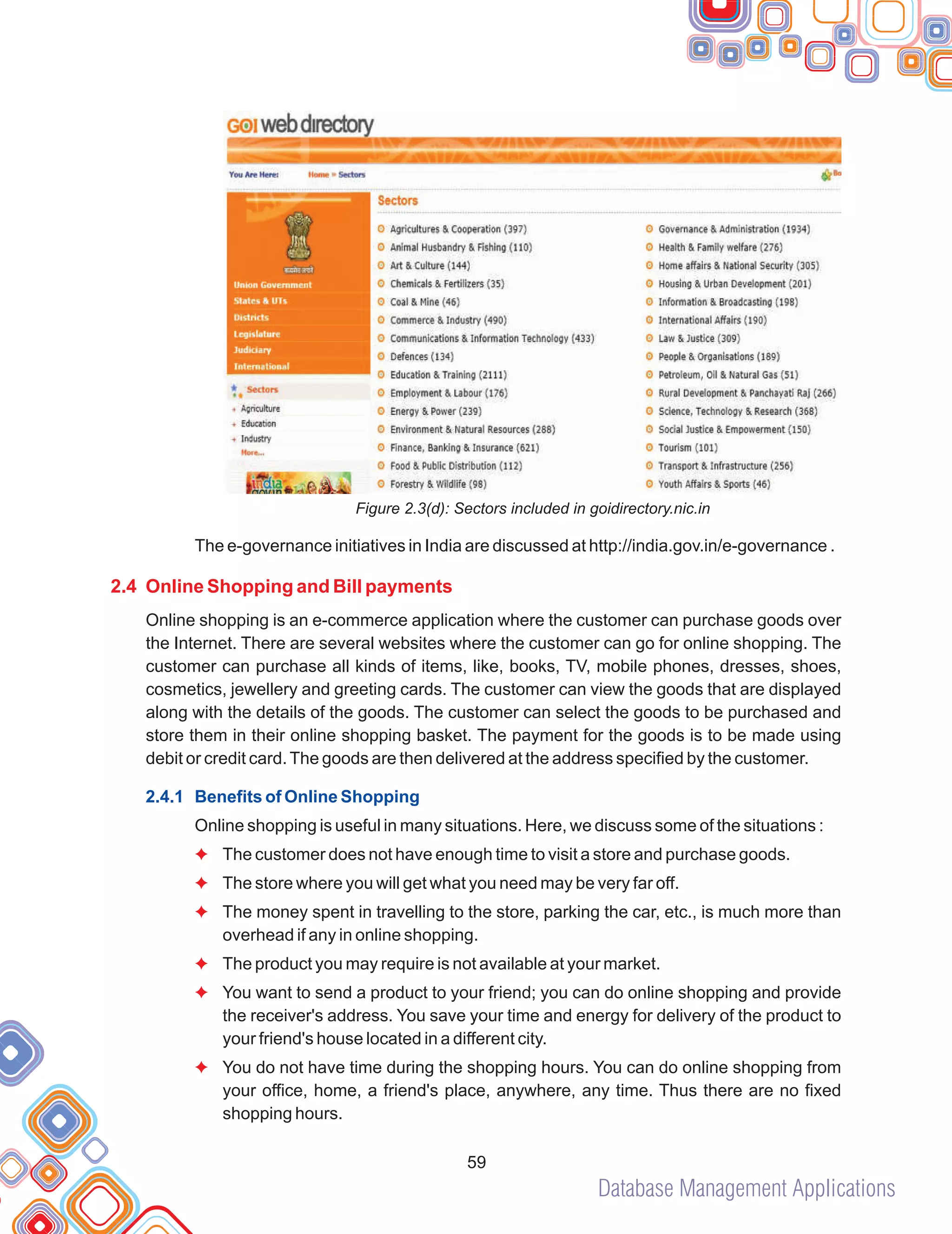Database Management Applications
59
Figure 2.3(d): Sectors included in goidirectory.nic.in
The e-governance initiatives in India are discussed at http://india.gov.in/e-governance .
Online shopping is an e-commerce application where the customer can purchase goods over
the Internet. There are several websites where the customer can go for online shopping. The
customer can purchase all kinds of items, like, books, TV, mobile phones, dresses, shoes,
cosmetics, jewellery and greeting cards. The customer can view the goods that are displayed
along with the details of the goods. The customer can select the goods to be purchased and
store them in their online shopping basket. The payment for the goods is to be made using
debit or credit card.The goods are then delivered at the address specified by the customer.
Online shopping is useful in many situations. Here, we discuss some of the situations :
The customer does not have enough time to visit a store and purchase goods.
The store where you will get what you need may be very far off.
The money spent in travelling to the store, parking the car, etc., is much more than
overhead if any in online shopping.
The product you may require is not available at your market.
You want to send a product to your friend; you can do online shopping and provide
the receiver's address. You save your time and energy for delivery of the product to
your friend's house located in a different city.
You do not have time during the shopping hours. You can do online shopping from
your office, home, a friend's place, anywhere, any time. Thus there are no fixed
shopping hours.
2.4 Online Shopping and Bill payments
2.4.1 Benefits of Online Shopping
F
F
F
F
F
F
 