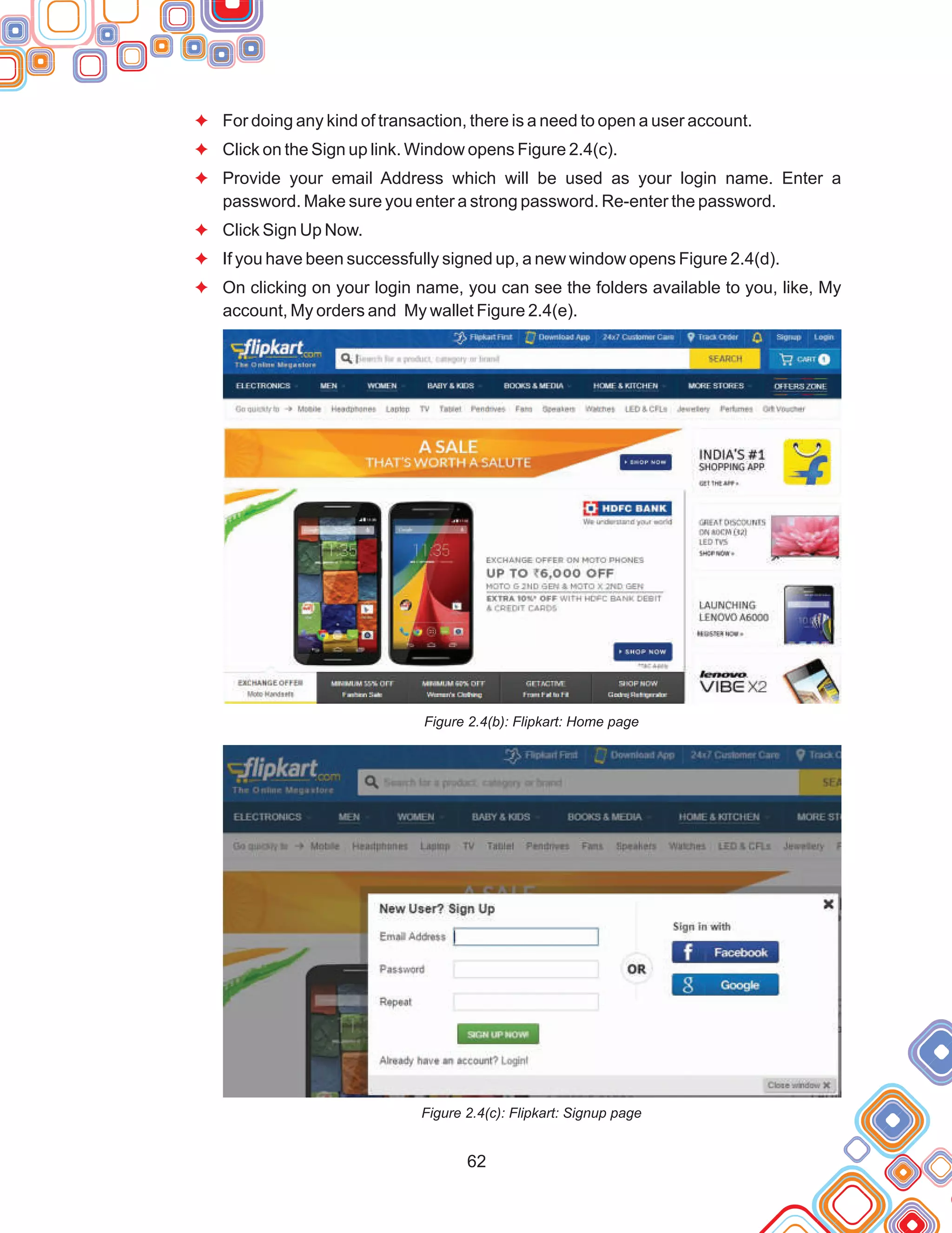 62
F
F
F
F
F
F
For doing any kind of transaction, there is a need to open a user account.
Click on the Sign up link. Window opens Figure 2.4(c).
Provide your email Address which will be used as your login name. Enter a
password. Make sure you enter a strong password. Re-enter the password.
Click Sign Up Now.
If you have been successfully signed up, a new window opens Figure 2.4(d).
On clicking on your login name, you can see the folders available to you, like, My
account, My orders and My wallet Figure 2.4(e).
Figure 2.4(b): Flipkart: Home page
Figure 2.4(c): Flipkart: Signup page
 