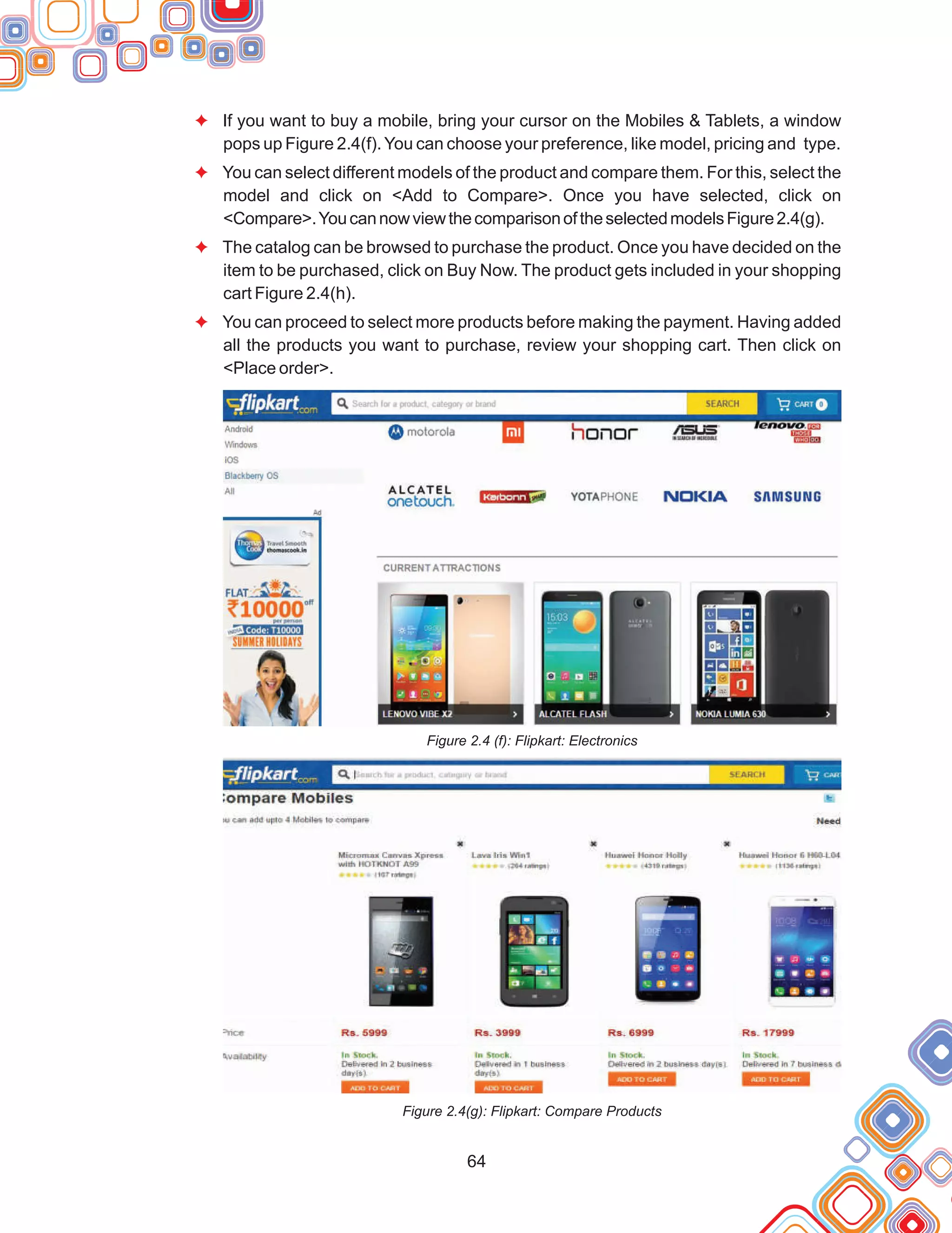 64
F
F
F
F
If you want to buy a mobile, bring your cursor on the Mobiles & Tablets, a window
pops up Figure 2.4(f).You can choose your preference, like model, pricing and type.
You can select different models of the product and compare them. For this, select the
model and click on <Add to Compare>. Once you have selected, click on
<Compare>.YoucannowviewthecomparisonoftheselectedmodelsFigure2.4(g).
The catalog can be browsed to purchase the product. Once you have decided on the
item to be purchased, click on Buy Now. The product gets included in your shopping
cart Figure 2.4(h).
You can proceed to select more products before making the payment. Having added
all the products you want to purchase, review your shopping cart. Then click on
<Place order>.
Figure 2.4 (f): Flipkart: Electronics
Figure 2.4(g): Flipkart: Compare Products
 