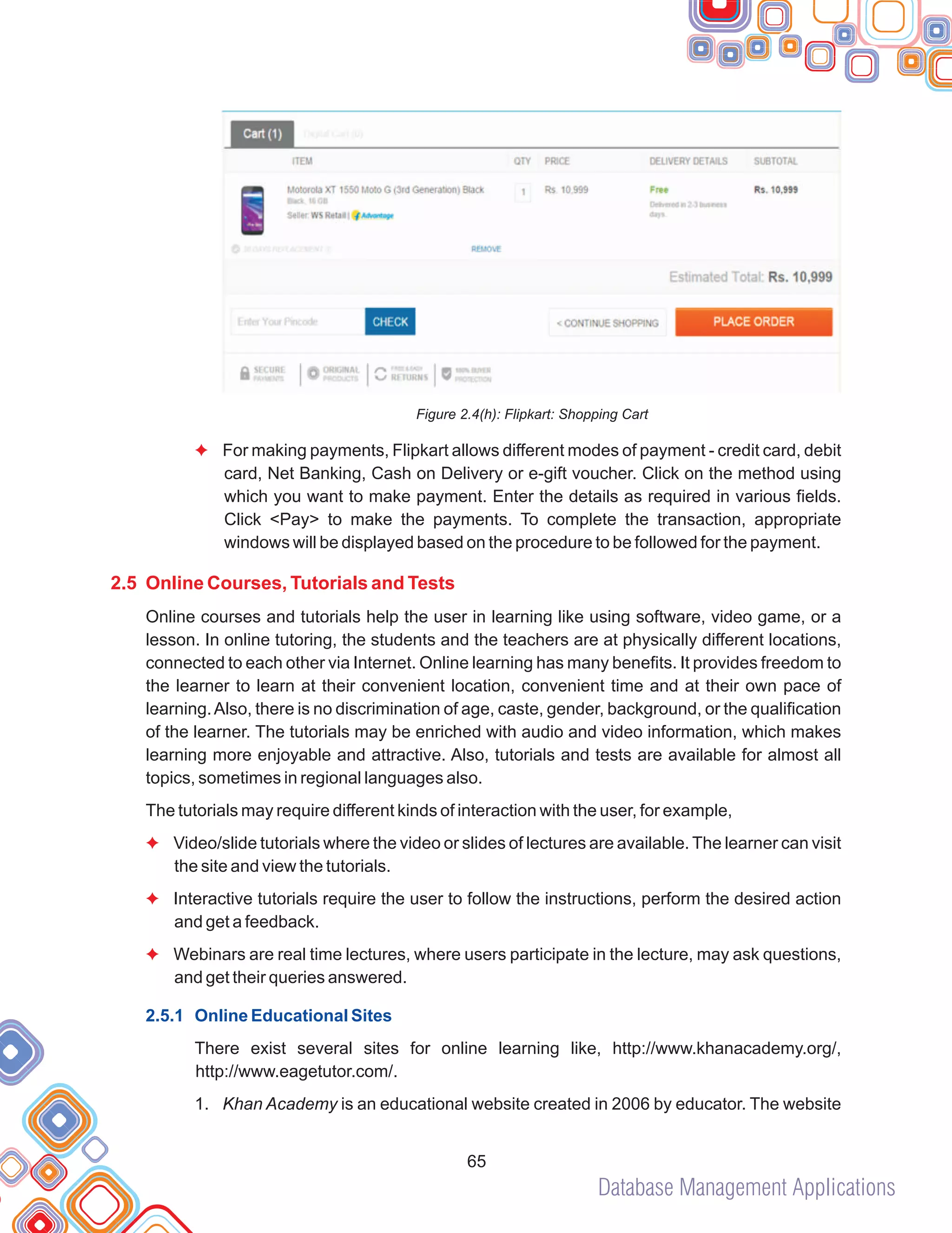 Database Management Applications
65
Figure 2.4(h): Flipkart: Shopping Cart
For making payments, Flipkart allows different modes of payment - credit card, debit
card, Net Banking, Cash on Delivery or e-gift voucher. Click on the method using
which you want to make payment. Enter the details as required in various fields.
Click <Pay> to make the payments. To complete the transaction, appropriate
windows will be displayed based on the procedure to be followed for the payment.
Online courses and tutorials help the user in learning like using software, video game, or a
lesson. In online tutoring, the students and the teachers are at physically different locations,
connected to each other via Internet. Online learning has many benefits. It provides freedom to
the learner to learn at their convenient location, convenient time and at their own pace of
learning.Also, there is no discrimination of age, caste, gender, background, or the qualification
of the learner. The tutorials may be enriched with audio and video information, which makes
learning more enjoyable and attractive. Also, tutorials and tests are available for almost all
topics, sometimes in regional languages also.
The tutorials may require different kinds of interaction with the user, for example,
Video/slide tutorials where the video or slides of lectures are available. The learner can visit
the site and view the tutorials.
Interactive tutorials require the user to follow the instructions, perform the desired action
and get a feedback.
Webinars are real time lectures, where users participate in the lecture, may ask questions,
and get their queries answered.
There exist several sites for online learning like, http://www.khanacademy.org/,
http://www.eagetutor.com/.
1. Khan Academy is an educational website created in 2006 by educator. The website
F
F
F
F
2.5 Online Courses, Tutorials and Tests
2.5.1 Online Educational Sites
 