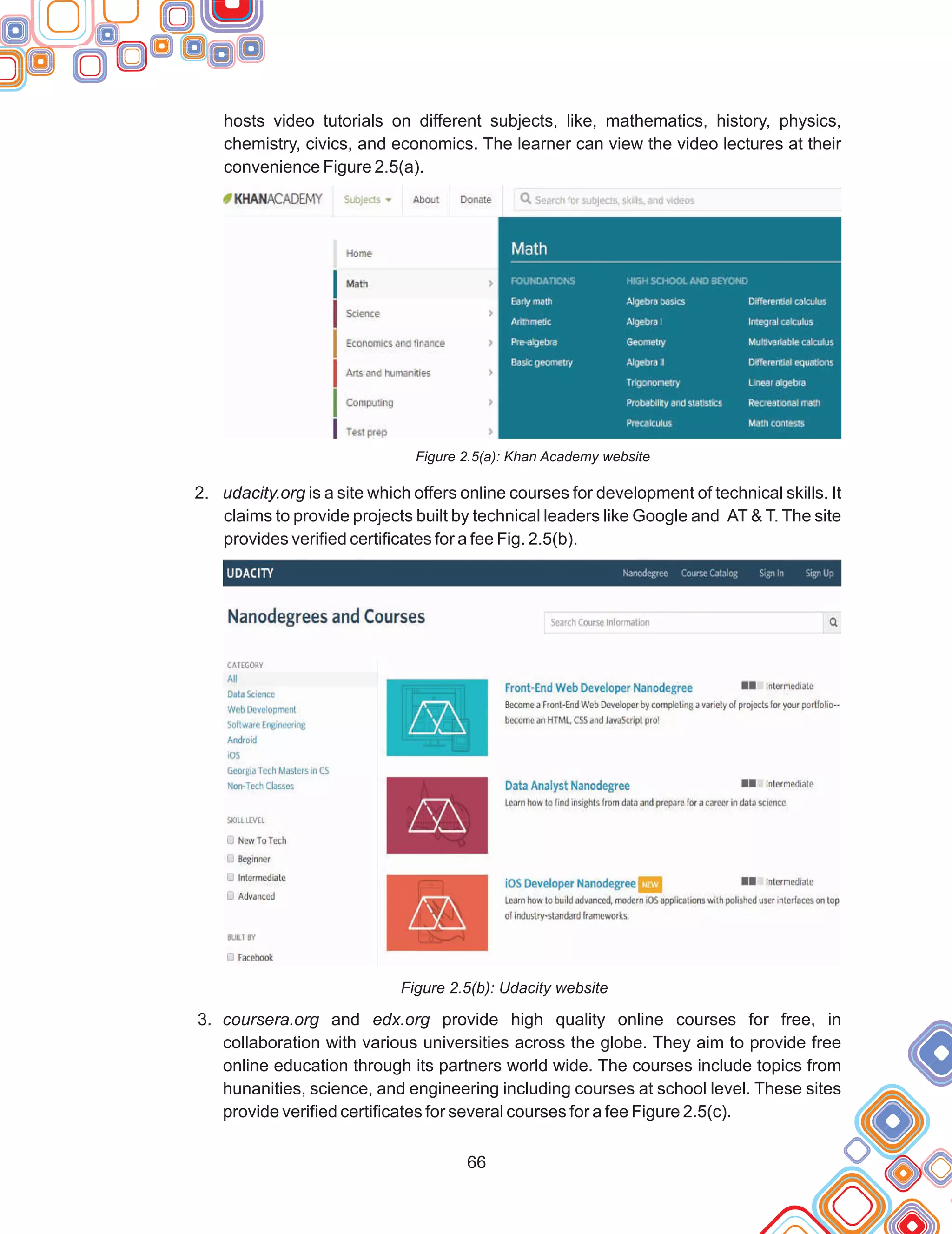 66
hosts video tutorials on different subjects, like, mathematics, history, physics,
chemistry, civics, and economics. The learner can view the video lectures at their
convenience Figure 2.5(a).
Figure 2.5(a): Khan Academy website
2. udacity.org is a site which offers online courses for development of technical skills. It
claims to provide projects built by technical leaders like Google and AT & T. The site
provides verified certificates for a fee Fig. 2.5(b).
Figure 2.5(b): Udacity website
3. coursera.org and edx.org provide high quality online courses for free, in
collaboration with various universities across the globe. They aim to provide free
online education through its partners world wide. The courses include topics from
hunanities, science, and engineering including courses at school level. These sites
provide verified certificates for several courses for a fee Figure 2.5(c).
 