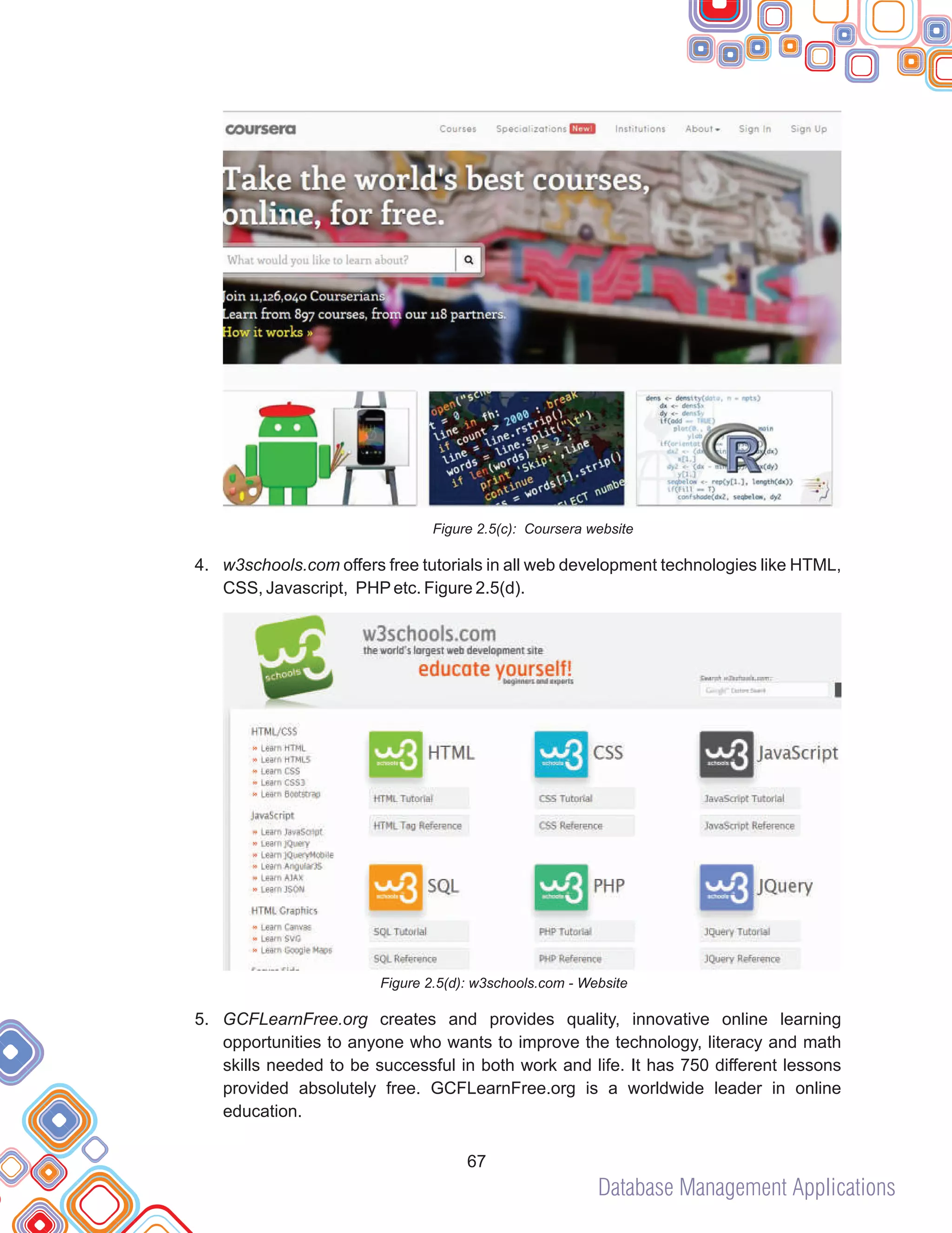 Database Management Applications
67
Figure 2.5(c): Coursera website
4. w3schools.com offers free tutorials in all web development technologies like HTML,
CSS, Javascript, PHPetc. Figure 2.5(d).
Figure 2.5(d): w3schools.com - Website
5. GCFLearnFree.org creates and provides quality, innovative online learning
opportunities to anyone who wants to improve the technology, literacy and math
skills needed to be successful in both work and life. It has 750 different lessons
provided absolutely free. GCFLearnFree.org is a worldwide leader in online
education.
 