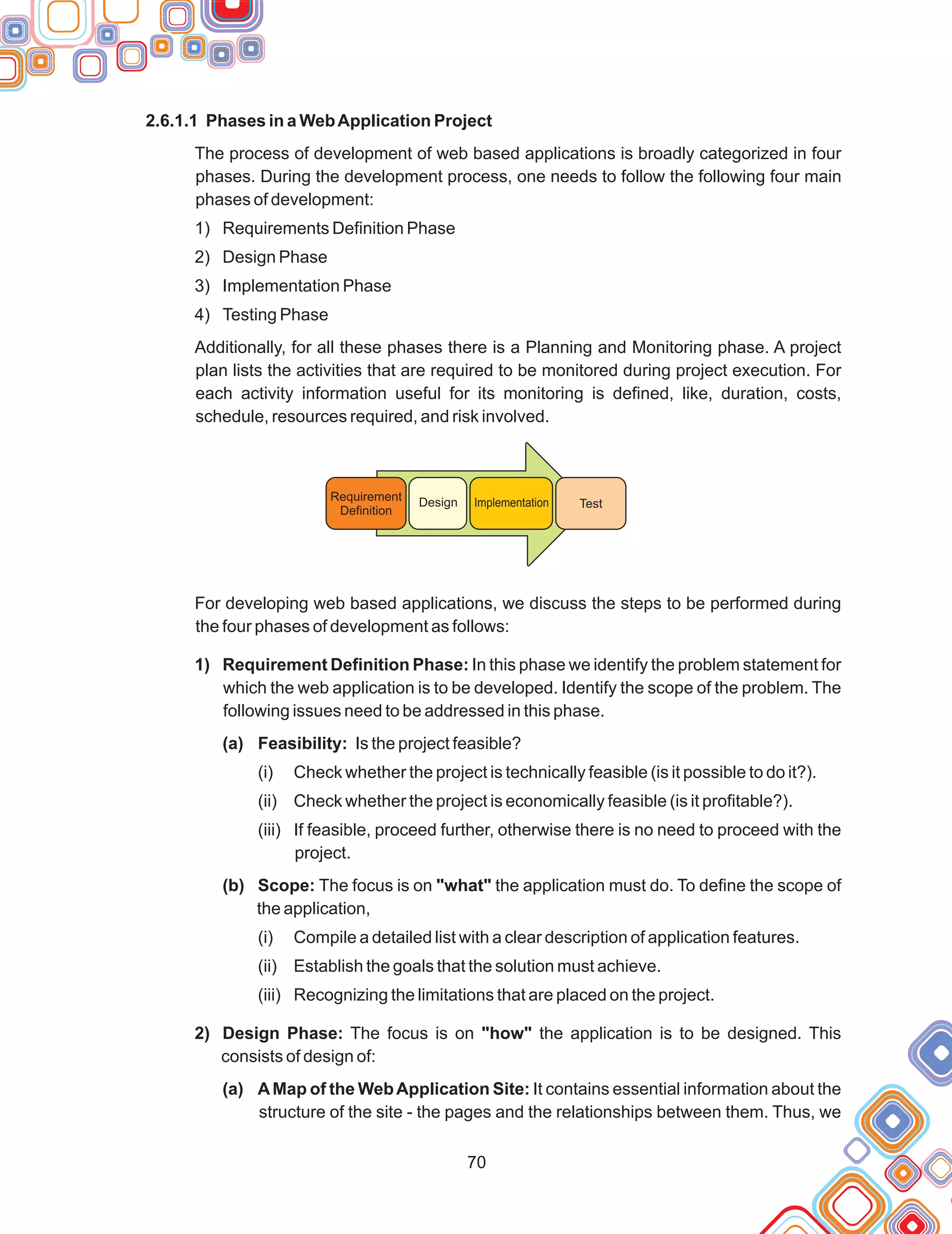 70
2.6.1.1 Phases in a WebApplication Project
The process of development of web based applications is broadly categorized in four
phases. During the development process, one needs to follow the following four main
phases of development:
1) Requirements Definition Phase
2) Design Phase
3) Implementation Phase
4) Testing Phase
Additionally, for all these phases there is a Planning and Monitoring phase. A project
plan lists the activities that are required to be monitored during project execution. For
each activity information useful for its monitoring is defined, like, duration, costs,
schedule, resources required, and risk involved.
For developing web based applications, we discuss the steps to be performed during
the four phases of development as follows:
1) Requirement Definition Phase: In this phase we identify the problem statement for
which the web application is to be developed. Identify the scope of the problem. The
following issues need to be addressed in this phase.
(a) Feasibility: Is the project feasible?
(i) Check whether the project is technically feasible (is it possible to do it?).
(ii) Check whether the project is economically feasible (is it profitable?).
(iii) If feasible, proceed further, otherwise there is no need to proceed with the
project.
(b) Scope: The focus is on "what" the application must do. To define the scope of
the application,
(i) Compile a detailed list with a clear description of application features.
(ii) Establish the goals that the solution must achieve.
(iii) Recognizing the limitations that are placed on the project.
2) Design Phase: The focus is on "how" the application is to be designed. This
consists of design of:
(a) AMap of the WebApplication Site: It contains essential information about the
structure of the site - the pages and the relationships between them. Thus, we
Requirement
Definition
Design Implementation Test
 