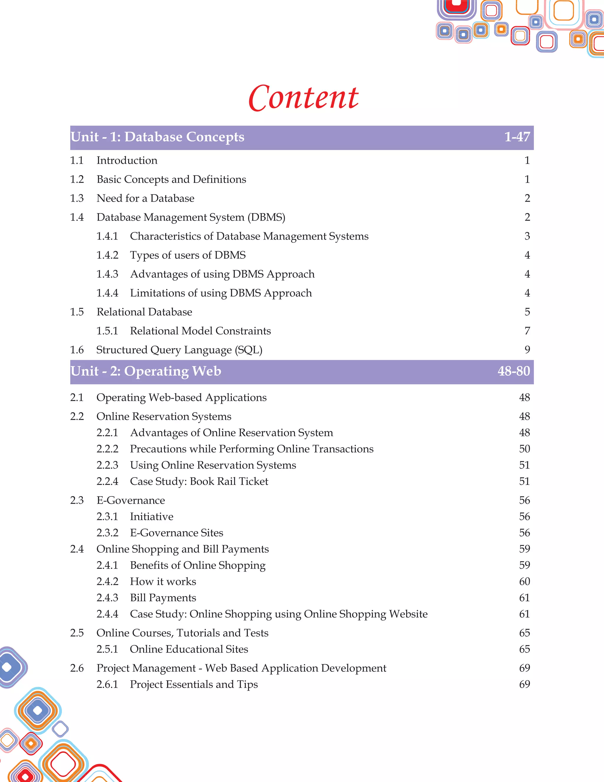 Content
Unit - 1: Database Concepts 1-47
Unit - 2: Operating Web 48-80
1.1 Introduction 1
1.2 Basic Concepts and Definitions 1
1.3 Need for a Database 2
1.4 Database Management System (DBMS) 2
1.4.1 Characteristics of Database Management Systems 3
1.4.2 Types of users of DBMS 4
1.4.3 Advantages of using DBMS Approach 4
1.4.4 Limitations of using DBMS Approach 4
1.5 Relational Database 5
1.5.1 Relational Model Constraints 7
1.6 Structured Query Language (SQL) 9
2.1 Operating Web-based Applications 48
2.2 Online Reservation Systems 48
2.2.1 Advantages of Online Reservation System 48
2.2.2 Precautions while Performing Online Transactions 50
2.2.3 Using Online Reservation Systems 51
2.2.4 Case Study: Book Rail Ticket 51
2.3 E-Governance 56
2.3.1 Initiative 56
2.3.2 E-Governance Sites 56
2.4 Online Shopping and Bill Payments 59
2.4.1 Benefits of Online Shopping 59
2.4.2 How it works 60
2.4.3 Bill Payments 61
2.4.4 Case Study: Online Shopping using Online Shopping Website 61
2.5 Online Courses, Tutorials and Tests 65
2.5.1 Online Educational Sites 65
2.6 Project Management - Web Based Application Development 69
2.6.1 Project Essentials and Tips 69
 