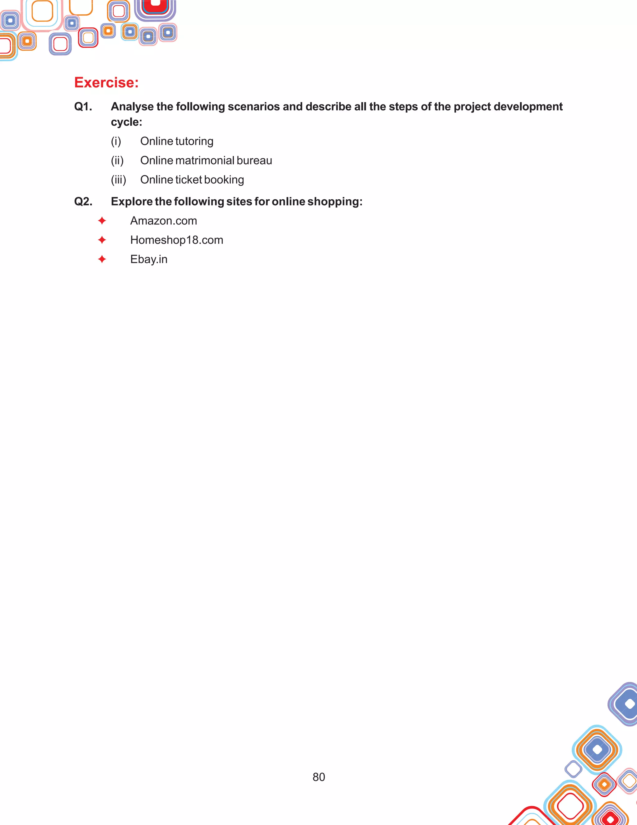 80
Exercise:
F
F
F
Q1. Analyse the following scenarios and describe all the steps of the project development
cycle:
(i) Online tutoring
(ii) Online matrimonial bureau
(iii) Online ticket booking
Q2. Explore the following sites for online shopping:
Amazon.com
Homeshop18.com
Ebay.in
 