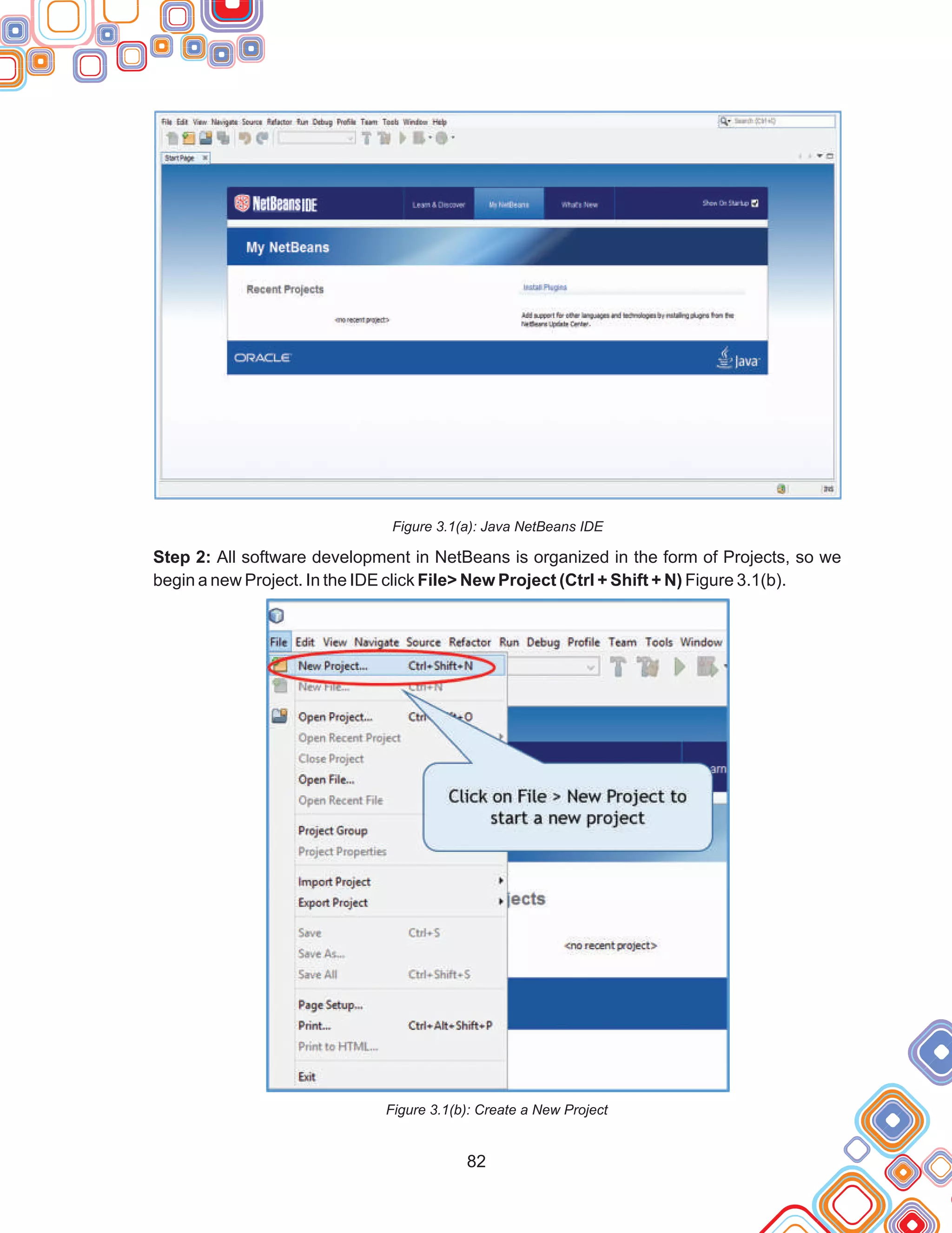 82
Figure 3.1(a): Java NetBeans IDE
Step 2: All software development in NetBeans is organized in the form of Projects, so we
begin a new Project. In the IDE click File> New Project (Ctrl + Shift + N) Figure 3.1(b).
Figure 3.1(b): Create a New Project
 