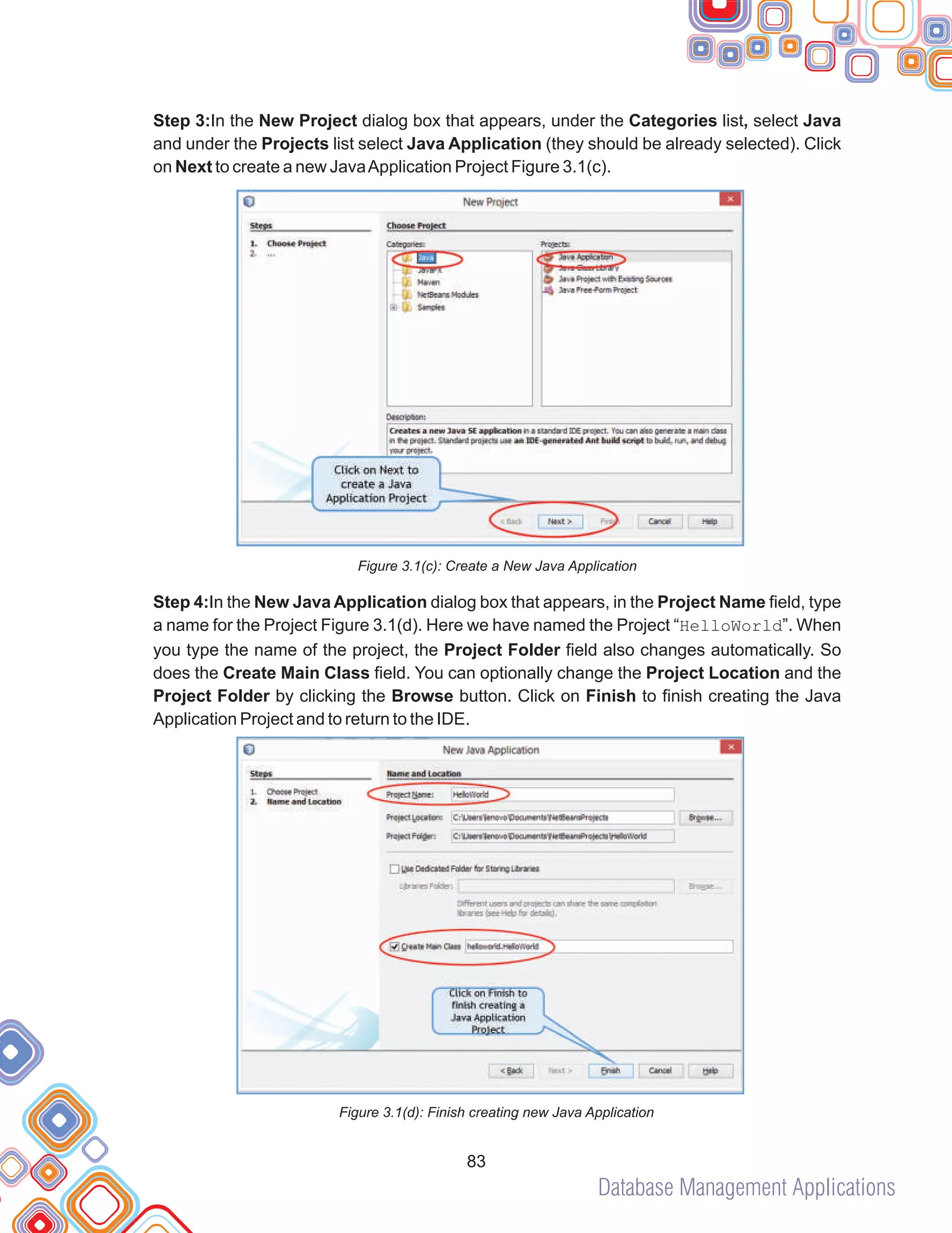 Database Management Applications
83
Step 3:In the New Project dialog box that appears, under the Categories list, select Java
and under the Projects list select Java Application (they should be already selected). Click
on Next to create a new JavaApplication Project Figure 3.1(c).
Figure 3.1(c): Create a New Java Application
Step 4:In the New Java Application dialog box that appears, in the Project Name field, type
a name for the Project Figure 3.1(d). Here we have named the Project “HelloWorld”. When
you type the name of the project, the Project Folder field also changes automatically. So
does the Create Main Class field. You can optionally change the Project Location and the
Project Folder by clicking the Browse button. Click on Finish to finish creating the Java
Application Project and to return to the IDE.
Figure 3.1(d): Finish creating new Java Application
 
