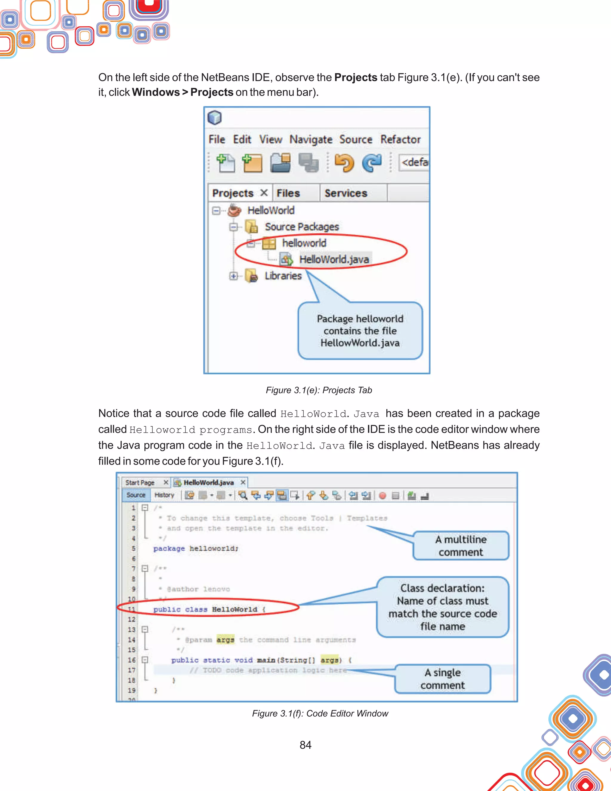 On the left side of the NetBeans IDE, observe the Projects tab Figure 3.1(e). (If you can't see
it, click Windows > Projects on the menu bar).
Figure 3.1(e): Projects Tab
Notice that a source code file called HelloWorld. Java has been created in a package
called Helloworld programs. On the right side of the IDE is the code editor window where
the Java program code in the HelloWorld. Java file is displayed. NetBeans has already
filled in some code for you Figure 3.1(f).
Figure 3.1(f): Code Editor Window
84
 