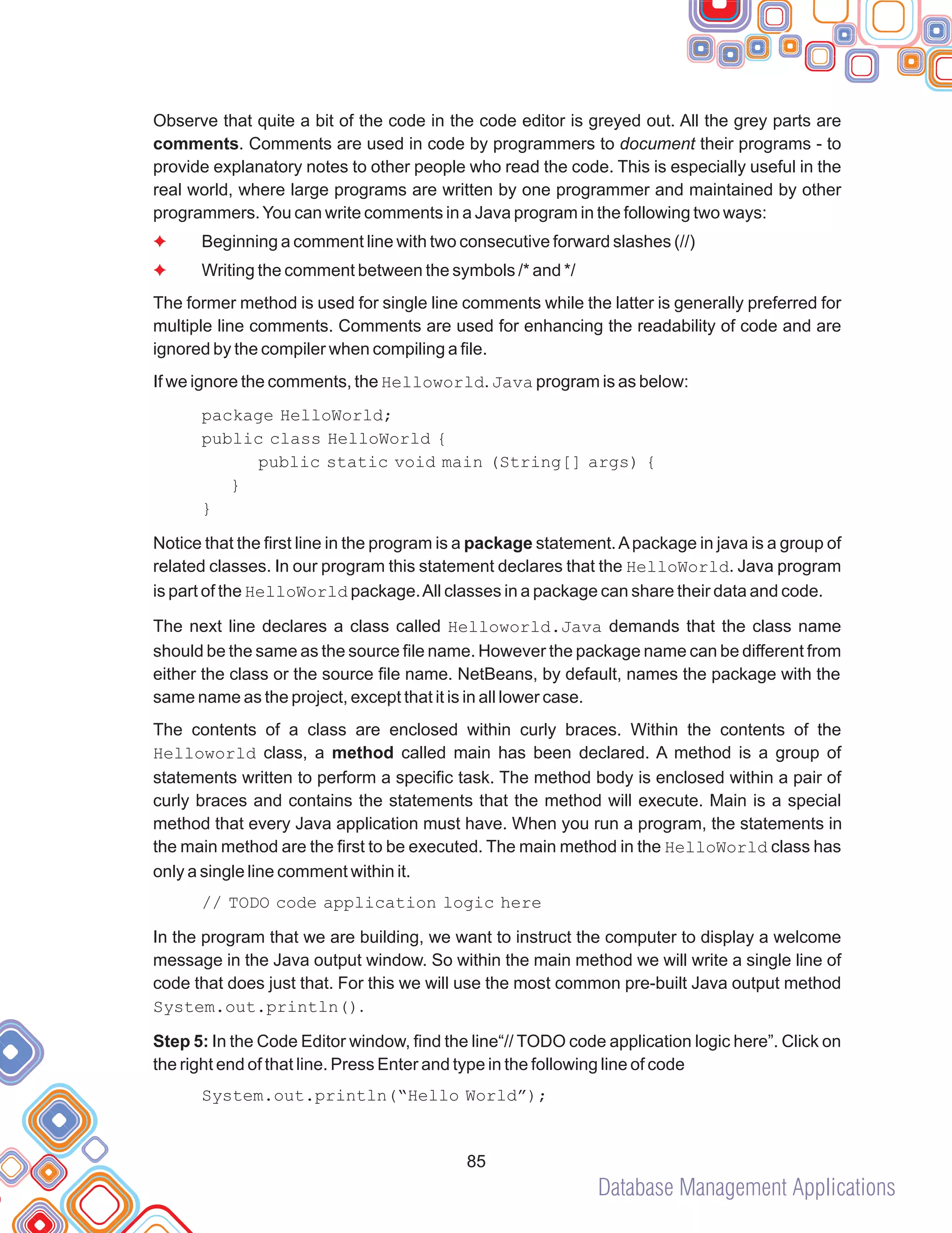 Database Management Applications
85
Observe that quite a bit of the code in the code editor is greyed out. All the grey parts are
comments. Comments are used in code by programmers to document their programs - to
provide explanatory notes to other people who read the code. This is especially useful in the
real world, where large programs are written by one programmer and maintained by other
programmers.You can write comments in a Java program in the following two ways:
Beginning a comment line with two consecutive forward slashes (//)
Writing the comment between the symbols /* and */
The former method is used for single line comments while the latter is generally preferred for
multiple line comments. Comments are used for enhancing the readability of code and are
ignored by the compiler when compiling a file.
If we ignore the comments, the Helloworld. Java program is as below:
package HelloWorld;
public class HelloWorld {
public static void main (String[] args) {
}
}
Notice that the first line in the program is a package statement.Apackage in java is a group of
related classes. In our program this statement declares that the HelloWorld. Java program
is part of the HelloWorld package.All classes in a package can share their data and code.
The next line declares a class called Helloworld.Java demands that the class name
should be the same as the source file name. However the package name can be different from
either the class or the source file name. NetBeans, by default, names the package with the
same name as the project, except that it is in all lower case.
The contents of a class are enclosed within curly braces. Within the contents of the
Helloworld class, a method called main has been declared. A method is a group of
statements written to perform a specific task. The method body is enclosed within a pair of
curly braces and contains the statements that the method will execute. Main is a special
method that every Java application must have. When you run a program, the statements in
the main method are the first to be executed. The main method in the HelloWorld class has
only a single line comment within it.
// TODO code application logic here
In the program that we are building, we want to instruct the computer to display a welcome
message in the Java output window. So within the main method we will write a single line of
code that does just that. For this we will use the most common pre-built Java output method
System.out.println().
Step 5: In the Code Editor window, find the line“// TODO code application logic here”. Click on
the right end of that line. Press Enter and type in the following line of code
System.out.println(“Hello World”);
F
F
 