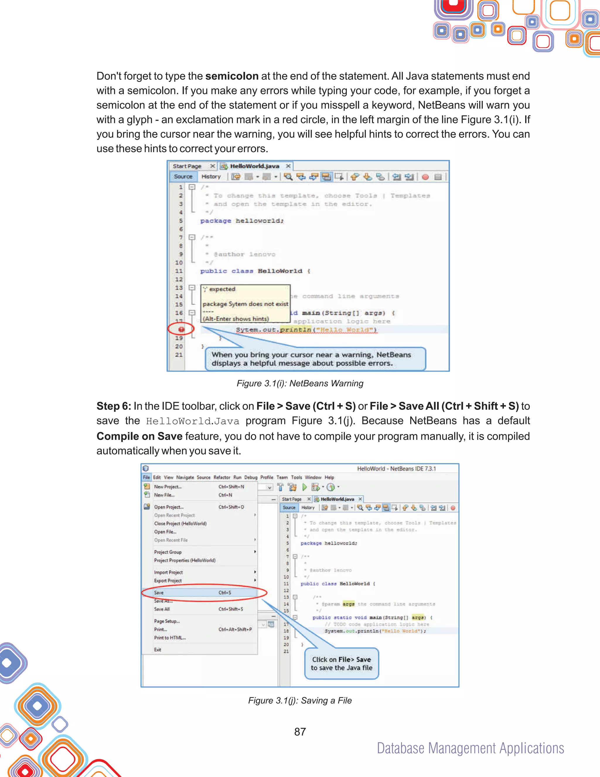 Database Management Applications
87
Don't forget to type the semicolon at the end of the statement. All Java statements must end
with a semicolon. If you make any errors while typing your code, for example, if you forget a
semicolon at the end of the statement or if you misspell a keyword, NetBeans will warn you
with a glyph - an exclamation mark in a red circle, in the left margin of the line Figure 3.1(i). If
you bring the cursor near the warning, you will see helpful hints to correct the errors. You can
use these hints to correct your errors.
Figure 3.1(i): NetBeans Warning
Step 6: In the IDE toolbar, click on File > Save (Ctrl + S) or File > SaveAll (Ctrl + Shift + S) to
save the HelloWorld.Java program Figure 3.1(j). Because NetBeans has a default
Compile on Save feature, you do not have to compile your program manually, it is compiled
automatically when you save it.
Figure 3.1(j): Saving a File
 