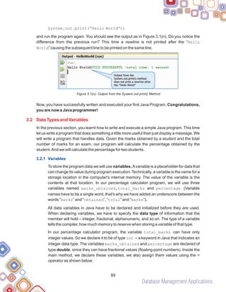 Database Management Applications
89
System.out.print(“Hello World”);
and run the program again. You should see the output as in Figure 3.1(n). Do you notice the
difference from the previous run? This time a newline is not printed after the “Hello
World”causing the subsequent line to be printed on the same line.
Figure 3.1(n): Output from the System.out.print() Method
Now, you have successfully written and executed your first Java Program. Congratulations,
you are now a Java programmer!
In the previous section, you learnt how to write and execute a simple Java program. This time
let us write a program that does something a little more useful than just display a message. We
will write a program that handles data. Given the marks obtained by a student and the total
number of marks for an exam, our program will calculate the percentage obtained by the
student.And we will calculate the percentage for two students.
To store the program data we will use variables. Avariable is a placeholder for data that
can change its value during program execution. Technically, a variable is the name for a
storage location in the computer's internal memory. The value of the variable is the
contents at that location. In our percentage calculator program, we will use three
variables named marks_obtained,total_marks and percentage (Variable
names have to be a single word, that's why we have added an underscore between the
words “marks” and “obtained”, “total” and “marks”).
All data variables in Java have to be declared and initialized before they are used.
When declaring variables, we have to specify the data type of information that the
member will hold – integer, fractional, alphanumeric, and so on. The type of a variable
tells the compiler, how much memory to reserve when storing a variable of that type.
In our percentage calculator program, the variable total_marks can have only
integer values. So we declare it to be of type int – a keyword in Java that indicates an
integer data type. The variables marks_obtained and percentage are declared of
type double, since they can have fractional values (floating point numbers). Inside the
main method, we declare these variables, we also assign them values using the =
operator as shown below:
3.2 Data Types and Variables
3.2.1 Variables
 