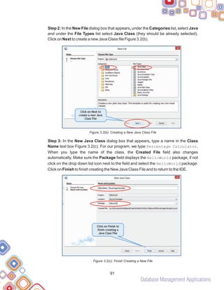 Database Management Applications
91
Step 2: In the New File dialog box that appears, under the Categories list, select Java
and under the File Types list select Java Class (they should be already selected).
Click on Next to create a new Java Class file Figure 3.2(b).
Figure 3.2(b): Creating a New Java Class File
Step 3: In the New Java Class dialog box that appears, type a name in the Class
Name text box Figure 3.2(c). For our program, we type Percentage Calculator.
When you type the name of the class, the Created File field also changes
automatically. Make sure the Package field displays the HelloWorld package, if not
click on the drop down list icon next to the field and select the HelloWorld package.
Click on Finish to finish creating the New Java Class File and to return to the IDE.
Figure 3.2(c): Finish Creating a New File
 
