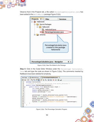 92
Observe that in the Projects tab, a file called PercentageCalculator.java has
been added to the HelloWorld package Figure 3.2(d).
Figure-3.2(d): New File Added to the Package
Step 4: Click in the Code Editor Window under the Percentage Calculator.
Java tab and type the code as shown in Figure 3.2(e). The comments inserted by
NetBeans have been deleted for simplicity.
Figure 3.2(e): The Percentage Calculator Program
 