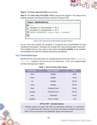 Database Management Applications
93
Step 5: Click File > Save (Ctrl+S)to save the file.
Step 6: Click Run> Run File (Shift + F6) to execute the program. The output of the
program appears in the Output window as shown in Figure 3.2(f).
Figure 3.2(f): Output from the Percentage Calculator Program
As you may have noticed, the variables in a program act as placeholders for data
handled by the program. Variables can change their value during program execution.
The variables that you have seen in this section are local variables. Such variables
are available only inside the methods where they are declared.
Besides the two Java data types (int, double) that you have seen in the Percentage
Calculator program, we can use six more data types. In all, Java supports eight
primitive data types as inTable 1.
STYLE TIP – Variable Names
1. Variable names can begin with either an alphabetic character, an underscore
(_), or a dollar sign ($). However, convention is to begin a variable name with a
letter.They can consist of only alphabets, digits, and underscore.
3.2.2 Primitive Data Types
Table 1: Java Primitive Data Types
byte Integer 8-bit
short Integer 16-bit
int Integer 32-bit
long Integer 64-bit
float Floating Point 32-bit
double Floating Point 64-bit
char Character 16-bit
boolean True or False 1-bit
Data Type Type of values Size
 