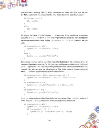 98
If we also want to display “FAILED” when the student has scored less than 40%, we use
the if else statement.The structure of the Java if else statement is as shown below:
if(expression) {
statements
}
else {
statements
}
As before, the block of code following if is executed if the conditional expression
evaluates to true. The block of code following the else is executed if the conditional
expression evaluates to false. In our Percentage Calculator program, we can
write,
if (percentage >= 40) {
System.out.println("PASSED");
}
else {
System.out.println("FAILED");
}
Sometimes, you may want to execute a block of code based on the evaluation of two or
more conditional expressions. For this, you can combine expressions using the logical
&& or || operators. Let's say, we want to print the division with which the student has
passed, then, we can write the following code. The first if statement uses the logical
AND (&&) operator to combine two relational expressions.
if ((percentage >= 40)&& (percentage < 60)) {
System.out.println("PASSED with II Division");
}
if (percentage >= 60) {
System.out.println("PASSED with I Division ");
}
if (percentage < 40) {
System.out.println("FAILED");
}
if-else statements can also be nested – you can have another if-else statement
within an outer if or else statement.The example below is a nested if.
if (percentage >= 40) {
System.out.println("PASSED");
if (percentage>= 75) {
System.out.println("With Distinction!");
}
 