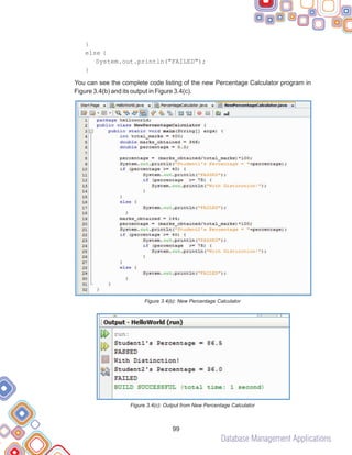Database Management Applications
99
}
else {
System.out.println("FAILED");
}
You can see the complete code listing of the new Percentage Calculator program in
Figure 3.4(b) and its output in Figure 3.4(c).
Figure 3.4(b): New Percentage Calculator
Figure 3.4(c): Output from New Percentage Calculator
 