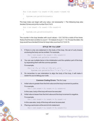 Database Management Applications
107
for ( int count = 1; count <= 20; count = count +2)
{
System.out.println(count);
}
The loop index can begin with any value, not necessarily 1. The following loop also
iterates 5 times and prints number from 5 to 9.
for ( int count = 5; count < 10; count++)
{
System.out.println(count);
}
The counter in the loop iterates with count values – 5,6,7,8,9 for a total of five times.
Notice that the test condition is count < 10 instead of count <= 10. If it was the latter, the
loop would have iterated 6 times for loop index count as 5,6,7,8,9,10.
STYLE TIP: For LOOP
If there is only one statement in the body of the loop, the set of curly braces
enclosing the body can be omitted. For example,
You can use multiple items in the initialization and the updation part of the loop
by separating them with the comma operator.
for ( x = 0, y = 10; x < 10; x++, y--)
System.out.println(“x = “ + x + “y = “ + y);
Do remember to use indentation to align the body of the loop, it will make it
easier for you to debug your code.
Common Coding Errors: The for Loop
Initial value is greater than the limit value and the loop increment is positive.
for ( int count = 5; count <= 1; count++)
In this case, body of the loop will never be executed
Initial value is lesser than the limit value and the loop increment is negative.
In this case also, body of the loop will never be executed.
Placing a semicolon at the end of a for statement:
for ( int count = 1; count <= 5; count++);
1.
for ( int count = 5; count < 10; count++)
System.out.println (count);
2.
For example,
3.
1.
For example,
2.
For example,
for ( int count = 1; count >= 5; count --)
3.
 
