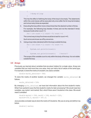 108
{
//body of loop
}
This has the effect of defining the body of the loop to be empty. The statements
within the curly braces will be executed only once (after the for loop terminates)
and not as many times as expected.
Executing the loop either more or less times than the desired number of times.
For example, the following loop iterates 4 times and not the intended 5 times
because it exits when count = 5.
for ( int count = 1; count < 5; count ++)
The correct way to loop five times would be to test for count <= 5.
Such errors are known as off by one errors.
Using a loop index (declared within the loop) outside the loop.
for ( int count = 1; count < 5; count ++)
{
System.out.println(count);
}
System.out.println(count); //error!!
The scope of the variable count is only within the body of the loop. It is not visible
outside the loop.
Previously you learned about variables that are place holders for a single value. Arrays are
variables that can hold more than one value, they can hold a list of values of the same type.
For example, to store the marks of a student, we used a variable:
double marks_obtained = 346;
To store the marks of another student, we changed the variable marks_obtained as
follows.
marks_obtained = 144;
By changing marks_obtained, we have lost information about the first student's marks.
What if we wanted to save the first student's marks for later processing? We would need two
variables, say marks1 and marks2. But, what if there were 5 students in the class. We would
need 5 variables!
double marks1 = 346, mark2 = 144, marks3 = 243,
marks4=256.5, marks5 = 387.5;
Java provides a simpler way to store the marks of 5 students. We use an array and define it as
below:
double[] marks;
4.
5.
3.5 Arrays
 