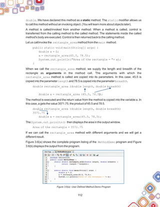 112
double. We have declared this method as a static method. The static modifier allows us
to call this method without an invoking object. (You will learn more about objects later).
A method is called/invoked from another method. When a method is called, control is
transferred from the calling method to the called method. The statements inside the called
method's body are executed. Control is then returned back to the calling method.
Let us call/invoke the rectangle_area method from the main method.
public static void main(String[] args) {
double a = 0;
a = rectangle_area(45.5, 78.5);
System.out.println("Area of the rectangle = "+ a);
When we call the rectangle_area method, we supply the length and breadth of the
rectangle as arguments in the method call. The arguments with which the
rectangle_area method is called are copied into its parameters. In this case, 45.5 is
copied into the parameter length and 78.5 is copied into the parameter breadth.
double rectangle_area (double length, double breadth)
double a = rectangle_area (45.5, 78.5);
The method is executed and the return value from the method is copied into the variable a. In
this case, a gets the value 3571.75, the product of 45.5 and 78.5.
double rectangle_area (double length, double breadth)
3571.75
double a = rectangle_area(45.5, 78.5);
The System.out.prinltn() then displays the area in the output window.
Area of the rectangle = 3571.75
If we can call the rectangle_area method with different arguments and we will get a
different result.
Figure 3.6(a) shows the complete program listing of the MethodDemo program and Figure
3.6(b) displays the output from the program.
Figure 3.6(a): User Defined Method Demo Program
}
 