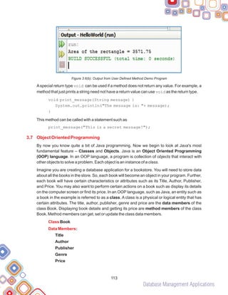 Database Management Applications
113
Figure 3.6(b): Output from User Defined Method Demo Program
Aspecial return type void can be used if a method does not return any value. For example, a
method that just prints a string need not have a return value can use void as the return type.
void print_message(String message) {
System.out.println("The message is: "+ message);
This method can be called with a statement such as
print_message("This is a secret message!");
By now you know quite a bit of Java programming. Now we begin to look at Java's most
fundamental feature – Classes and Objects. Java is an Object Oriented Programming
(OOP) language. In an OOP language, a program is collection of objects that interact with
other objects to solve a problem. Each object is an instance of a class.
Imagine you are creating a database application for a bookstore. You will need to store data
about all the books in the store. So, each book will become an object in your program. Further,
each book will have certain characteristics or attributes such as its Title, Author, Publisher,
and Price. You may also want to perform certain actions on a book such as display its details
on the computer screen or find its price. In an OOP language, such as Java, an entity such as
a book in the example is referred to as a class. A class is a physical or logical entity that has
certain attributes. The title, author, publisher, genre and price are the data members of the
class Book. Displaying book details and getting its price are method members of the class
Book. Method members can get, set or update the class data members.
}
Book
:
Title
Author
Publisher
Genre
Price
3.7 Object Oriented Programming
Class
Data Members
 